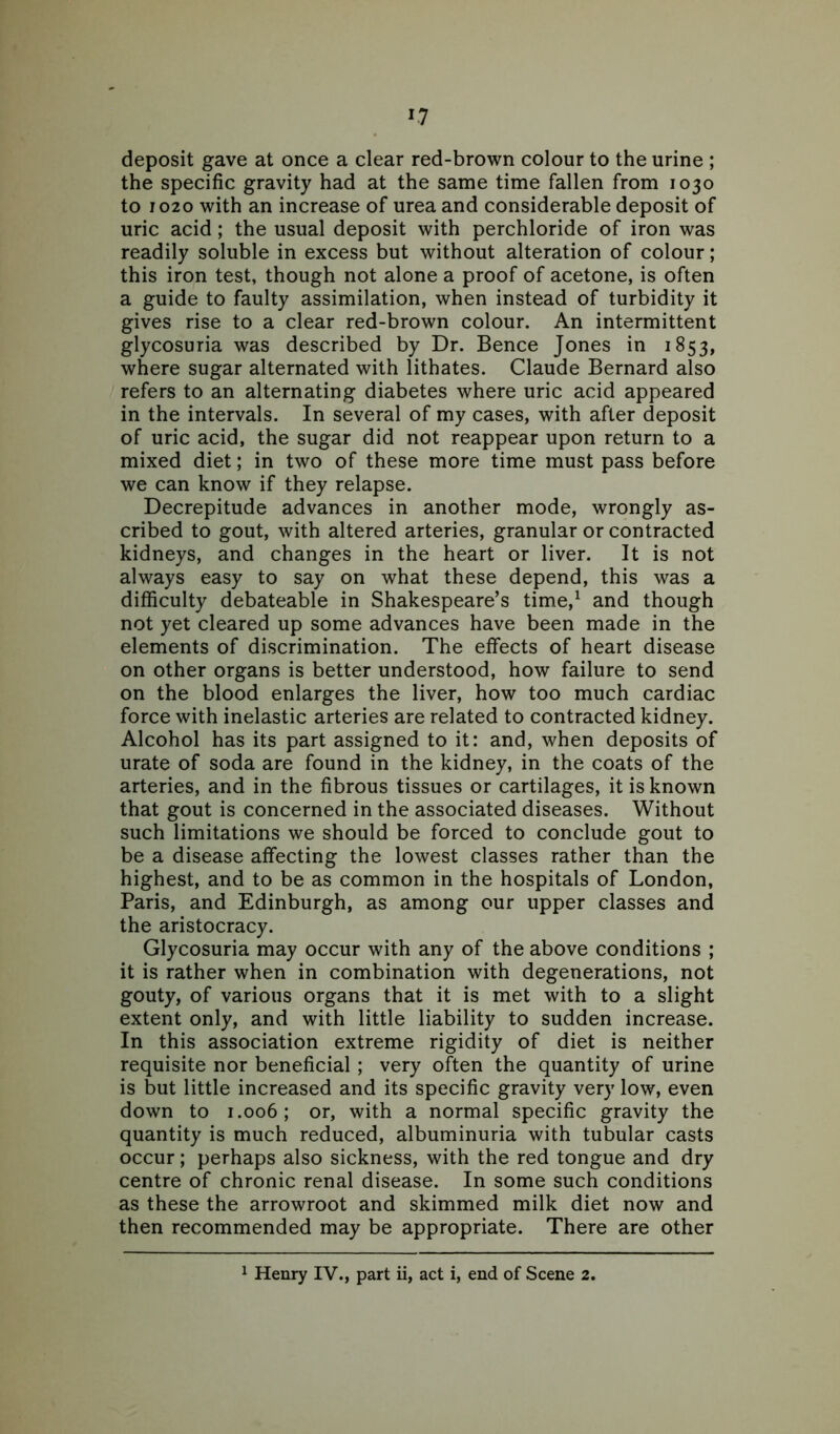 *7 deposit gave at once a clear red-brown colour to the urine ; the specific gravity had at the same time fallen from 1030 to 1020 with an increase of urea and considerable deposit of uric acid ; the usual deposit with perchloride of iron was readily soluble in excess but without alteration of colour; this iron test, though not alone a proof of acetone, is often a guide to faulty assimilation, when instead of turbidity it gives rise to a clear red-brown colour. An intermittent glycosuria was described by Dr. Bence Jones in 1853, where sugar alternated with lithates. Claude Bernard also refers to an alternating diabetes where uric acid appeared in the intervals. In several of my cases, with after deposit of uric acid, the sugar did not reappear upon return to a mixed diet; in two of these more time must pass before we can know if they relapse. Decrepitude advances in another mode, wrongly as- cribed to gout, with altered arteries, granular or contracted kidneys, and changes in the heart or liver. It is not always easy to say on what these depend, this was a difficulty debateable in Shakespeare’s time,1 and though not yet cleared up some advances have been made in the elements of discrimination. The effects of heart disease on other organs is better understood, how failure to send on the blood enlarges the liver, how too much cardiac force with inelastic arteries are related to contracted kidney. Alcohol has its part assigned to it: and, when deposits of urate of soda are found in the kidney, in the coats of the arteries, and in the fibrous tissues or cartilages, it is known that gout is concerned in the associated diseases. Without such limitations we should be forced to conclude gout to be a disease affecting the lowest classes rather than the highest, and to be as common in the hospitals of London, Paris, and Edinburgh, as among our upper classes and the aristocracy. Glycosuria may occur with any of the above conditions ; it is rather when in combination with degenerations, not gouty, of various organs that it is met with to a slight extent only, and with little liability to sudden increase. In this association extreme rigidity of diet is neither requisite nor beneficial ; very often the quantity of urine is but little increased and its specific gravity very low, even down to 1.006; or, with a normal specific gravity the quantity is much reduced, albuminuria with tubular casts occur; perhaps also sickness, with the red tongue and dry centre of chronic renal disease. In some such conditions as these the arrowroot and skimmed milk diet now and then recommended may be appropriate. There are other 1 Henry IV., part ii, act i, end of Scene 2.