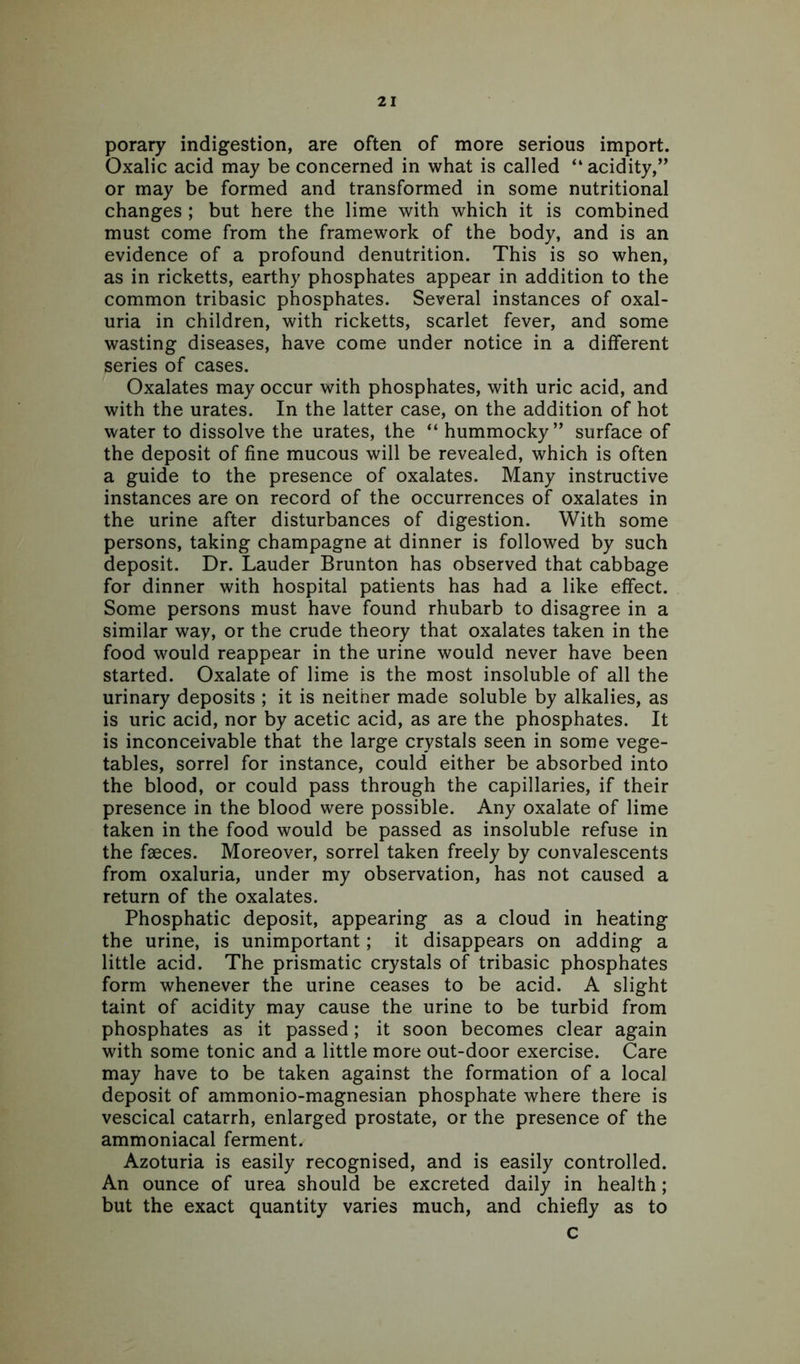 porary indigestion, are often of more serious import. Oxalic acid may be concerned in what is called “ acidity,” or may be formed and transformed in some nutritional changes ; but here the lime with which it is combined must come from the framework of the body, and is an evidence of a profound denutrition. This is so when, as in ricketts, earthy phosphates appear in addition to the common tribasic phosphates. Several instances of oxal- uria in children, with ricketts, scarlet fever, and some wasting diseases, have come under notice in a different series of cases. Oxalates may occur with phosphates, with uric acid, and with the urates. In the latter case, on the addition of hot water to dissolve the urates, the “ hummocky” surface of the deposit of fine mucous will be revealed, which is often a guide to the presence of oxalates. Many instructive instances are on record of the occurrences of oxalates in the urine after disturbances of digestion. With some persons, taking champagne at dinner is followed by such deposit. Dr. Lauder Brunton has observed that cabbage for dinner with hospital patients has had a like effect. Some persons must have found rhubarb to disagree in a similar way, or the crude theory that oxalates taken in the food would reappear in the urine would never have been started. Oxalate of lime is the most insoluble of all the urinary deposits ; it is neither made soluble by alkalies, as is uric acid, nor by acetic acid, as are the phosphates. It is inconceivable that the large crystals seen in some vege- tables, sorrel for instance, could either be absorbed into the blood, or could pass through the capillaries, if their presence in the blood were possible. Any oxalate of lime taken in the food would be passed as insoluble refuse in the faeces. Moreover, sorrel taken freely by convalescents from oxaluria, under my observation, has not caused a return of the oxalates. Phosphatic deposit, appearing as a cloud in heating the urine, is unimportant; it disappears on adding a little acid. The prismatic crystals of tribasic phosphates form whenever the urine ceases to be acid. A slight taint of acidity may cause the urine to be turbid from phosphates as it passed; it soon becomes clear again with some tonic and a little more out-door exercise. Care may have to be taken against the formation of a local deposit of ammonio-magnesian phosphate where there is vescical catarrh, enlarged prostate, or the presence of the ammoniacal ferment. Azoturia is easily recognised, and is easily controlled. An ounce of urea should be excreted daily in health; but the exact quantity varies much, and chiefly as to c