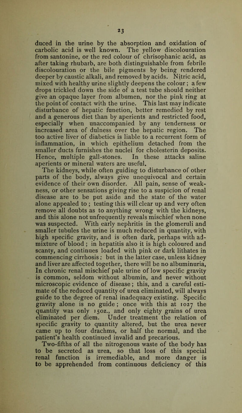 duced in the urine by the absorption and oxidation of carbolic acid is well known. The yellow discolouration from santonine, or the red colour of chrisophanic acid, as after taking rhubarb, are both distinguishable from febrile discolouration or the bile pigments by being rendered deeper by caustic alkali, and removed by acids. Nitric acid, mixed with healthy urine slightly deepens the colour ; a few drops trickled down the side of a test tube should neither give an opaque layer from albumen, nor the pink ring at the point of contact with the urine. This last may indicate disturbance of hepatic function, better remedied by rest and a generous diet than by aperients and restricted food, especially when unaccompanied by any tenderness or increased area of dulness over the hepatic region. The too active liver of diabetics is liable to a recurrent form of inflammation, in which epithelium detached from the smaller ducts furnishes the nuclei for cholesterin deposits. Hence, multiple gall-stones. In these attacks saline aperients or mineral waters are useful. The kidneys, while often guiding to disturbance of other parts of the body, always give unequivocal and certain evidence of their own disorder. All pain, sense of weak- ness, or other sensations giving rise to a suspicion of renal disease are to be put aside and the state of the water alone appealed to ; testing this will clear up and very often remove all doubts as to anything wrong with the kidneys, and this alone not unfrequently reveals mischief when none was suspected. With early nephritis in the glomeruli and smaller tubules the urine is much reduced in quantity, with high specific gravity, and is often dark, perhaps with ad- mixture of blood ; in hepatitis also it is high coloured and scanty, and continues loaded with pink or dark lithates in commencing cirrhosis; but in the latter case, unless kidney and liver are affected together, there will be no albuminuria, In chronic renal mischief pale urine of low specific gravity is common, seldom without albumin, and never without microscopic evidence of disease; this, and a careful esti- mate of the reduced quantity of urea eliminated, will always guide to the degree of renal inadequacy existing. Specific gravity alone is no guide ; once with this at 1027 the quantity was only 150Z., and only eighty grains of urea eliminated per diem. Under treatment the relation of specific gravity to quantity altered, but the urea never came up to four drachms, or half the normal, and the patient’s health continued invalid and precarious. Two-fifths of all the nitrogenous waste of the body has to be secreted as urea, so that loss of this special renal function is irremediable, and more danger is to be apprehended from continuous deficiency of this