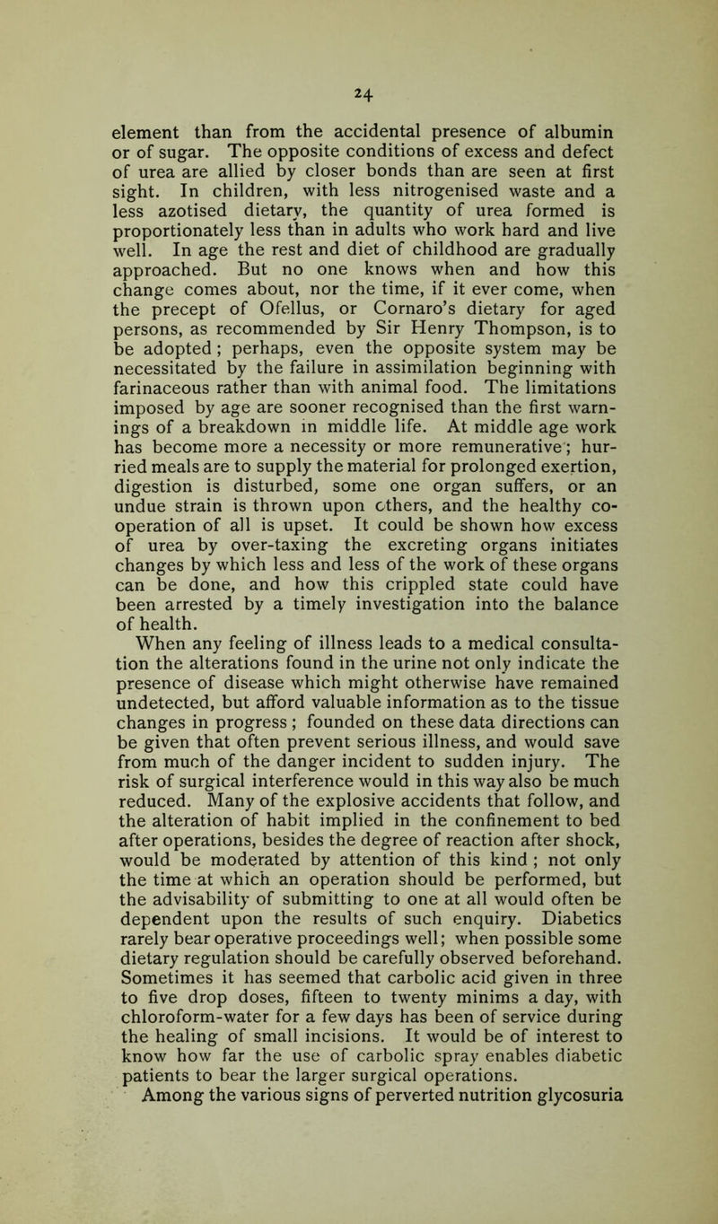 element than from the accidental presence of albumin or of sugar. The opposite conditions of excess and defect of urea are allied by closer bonds than are seen at first sight. In children, with less nitrogenised waste and a less azotised dietary, the quantity of urea formed is proportionately less than in adults who work hard and live well. In age the rest and diet of childhood are gradually approached. But no one knows when and how this change comes about, nor the time, if it ever come, when the precept of Ofellus, or Cornaro’s dietary for aged persons, as recommended by Sir Henry Thompson, is to be adopted ; perhaps, even the opposite system may be necessitated by the failure in assimilation beginning with farinaceous rather than with animal food. The limitations imposed by age are sooner recognised than the first warn- ings of a breakdown in middle life. At middle age work has become more a necessity or more remunerative; hur- ried meals are to supply the material for prolonged exertion, digestion is disturbed, some one organ suffers, or an undue strain is thrown upon ethers, and the healthy co- operation of all is upset. It could be shown how excess of urea by over-taxing the excreting organs initiates changes by which less and less of the work of these organs can be done, and how this crippled state could have been arrested by a timely investigation into the balance of health. When any feeling of illness leads to a medical consulta- tion the alterations found in the urine not only indicate the presence of disease which might otherwise have remained undetected, but afford valuable information as to the tissue changes in progress ; founded on these data directions can be given that often prevent serious illness, and would save from much of the danger incident to sudden injury. The risk of surgical interference would in this way also be much reduced. Many of the explosive accidents that follow, and the alteration of habit implied in the confinement to bed after operations, besides the degree of reaction after shock, would be moderated by attention of this kind ; not only the time at which an operation should be performed, but the advisability of submitting to one at all would often be dependent upon the results of such enquiry. Diabetics rarely bear operative proceedings well; when possible some dietary regulation should be carefully observed beforehand. Sometimes it has seemed that carbolic acid given in three to five drop doses, fifteen to twenty minims a day, with chloroform-water for a few days has been of service during the healing of small incisions. It would be of interest to know how far the use of carbolic spray enables diabetic patients to bear the larger surgical operations. Among the various signs of perverted nutrition glycosuria
