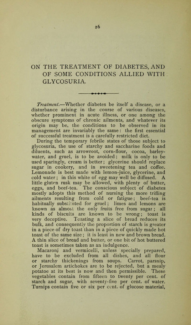 ON THE TREATMENT OF DIABETES, AND OF SOME CONDITIONS ALLIED WITH GLYCOSURIA. Treatment.—Whether diabetes be itself a disease, or a disturbance arising in the course of various diseases, whether prominent in acute illness, or one among the obscure symptoms of chronic ailments, and whatever its origin may be, the conditions to be observed in its management are invariably the same: the first essential of successful treatment is a carefully restricted diet. During the temporary febrile states of those subject to glycosuria, the use of starchy and saccharine foods and diluents, such as arrowroot, corn-flour, cocoa, barley- water, and gruel, is to be avoided ; milk is only to be used sparingly, cream is better; glycerine should replace sugar in cookery, and in sweetening tea and coffee. Lemonade is best made with lemon-juice, glycerine, and cold water; in this white of egg may well be diffused. A little gluten rusk may be allowed, with plenty of butter, eggs, and beef-tea. The conscious subject of diabetes mostly adopts this method of nursing the more trifling ailments resulting from cold or fatigue; beef-tea is habitually substituted for gruel; limes and lemons are known as almost the only fruits free from sugar; all kinds of biscuits are known to be wrong; toast is very deceptive. Toasting a slice of bread reduces its bulk, and consequently the proportion of starch is greater in a piece of dry toast than in a piece of quickly made hot toast of the same size; it is least in new and brown bread. A thin slice of bread and butter, or one bit of hot buttered toast is sometimes taken as an indulgence. Macaroni and vermicelli, unless specially prepared, have to be excluded from all dishes, and all flour or starchy thickenings from soups. Carrot, parsnip, or Jerusalem artichokes are to be rejected, but a mealy potatoe at its best is now and then permissible. These vegetables contain from fifteen to twenty per cent, of starch and sugar, with seventy-five per cent, of water. Turnips contain five or six per cent, of glucose material,