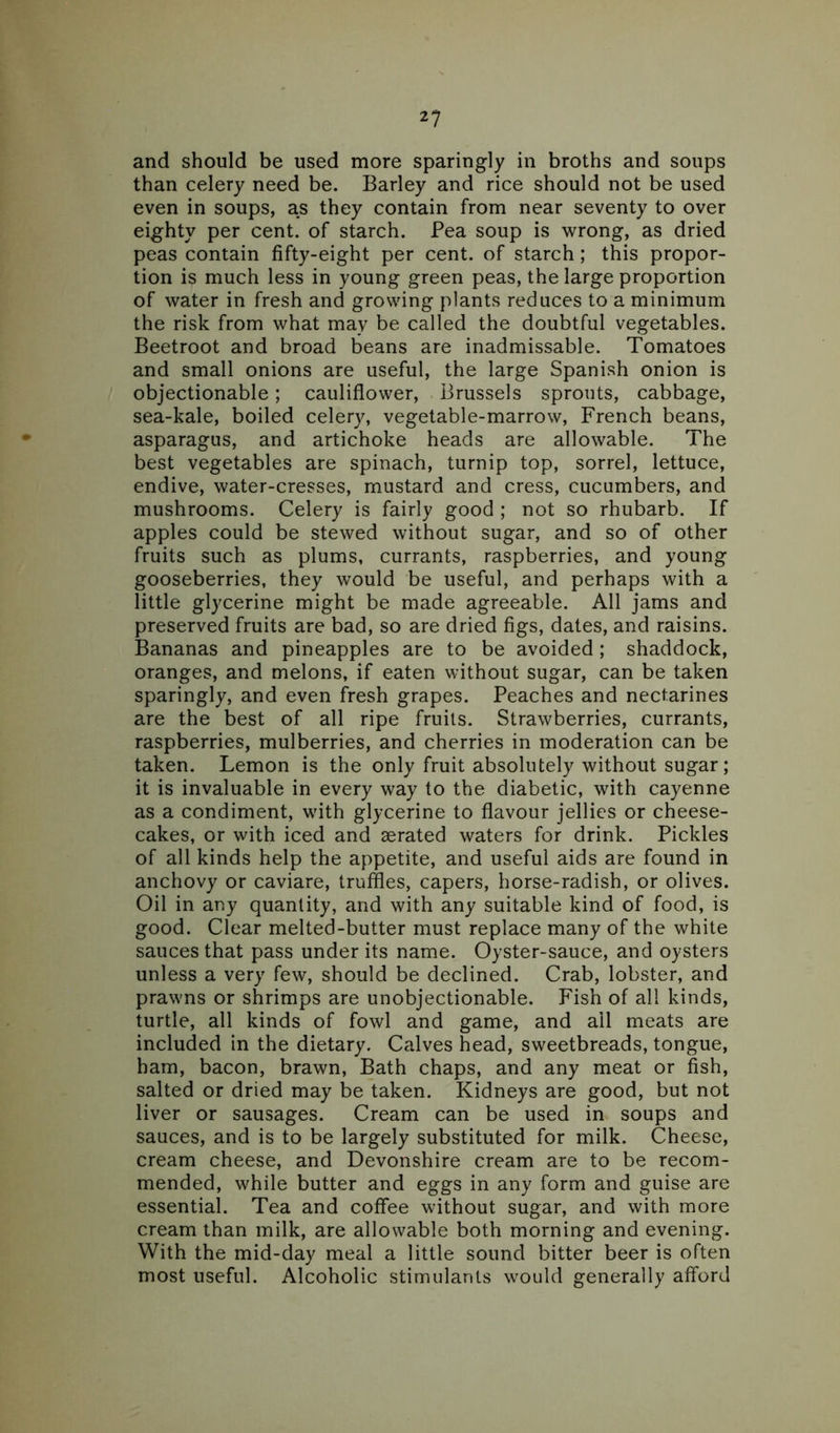 and should be used more sparingly in broths and soups than celery need be. Barley and rice should not be used even in soups, as they contain from near seventy to over eighty per cent, of starch. Pea soup is wrong, as dried peas contain fifty-eight per cent, of starch ; this propor- tion is much less in young green peas, the large proportion of water in fresh and growing plants reduces to a minimum the risk from what may be called the doubtful vegetables. Beetroot and broad beans are inadmissable. Tomatoes and small onions are useful, the large Spanish onion is objectionable; cauliflower, Brussels sprouts, cabbage, sea-kale, boiled celery, vegetable-marrow, French beans, asparagus, and artichoke heads are allowable. The best vegetables are spinach, turnip top, sorrel, lettuce, endive, water-cresses, mustard and cress, cucumbers, and mushrooms. Celery is fairly good ; not so rhubarb. If apples could be stewed without sugar, and so of other fruits such as plums, currants, raspberries, and young gooseberries, they would be useful, and perhaps with a little glycerine might be made agreeable. All jams and preserved fruits are bad, so are dried figs, dates, and raisins. Bananas and pineapples are to be avoided; shaddock, oranges, and melons, if eaten without sugar, can be taken sparingly, and even fresh grapes. Peaches and nectarines are the best of all ripe fruits. Strawberries, currants, raspberries, mulberries, and cherries in moderation can be taken. Lemon is the only fruit absolutely without sugar; it is invaluable in every way to the diabetic, with cayenne as a condiment, with glycerine to flavour jellies or cheese- cakes, or with iced and aerated waters for drink. Pickles of all kinds help the appetite, and useful aids are found in anchovy or caviare, truffles, capers, horse-radish, or olives. Oil in any quantity, and with any suitable kind of food, is good. Clear melted-butter must replace many of the white sauces that pass under its name. Oyster-sauce, and oysters unless a very few, should be declined. Crab, lobster, and prawns or shrimps are unobjectionable. Fish of all kinds, turtle, all kinds of fowl and game, and ail meats are included in the dietary. Calves head, sweetbreads, tongue, ham, bacon, brawn, Bath chaps, and any meat or fish, salted or dried may be taken. Kidneys are good, but not liver or sausages. Cream can be used in soups and sauces, and is to be largely substituted for milk. Cheese, cream cheese, and Devonshire cream are to be recom- mended, while butter and eggs in any form and guise are essential. Tea and coffee without sugar, and with more cream than milk, are allowable both morning and evening. With the mid-day meal a little sound bitter beer is often most useful. Alcoholic stimulants would generally afford