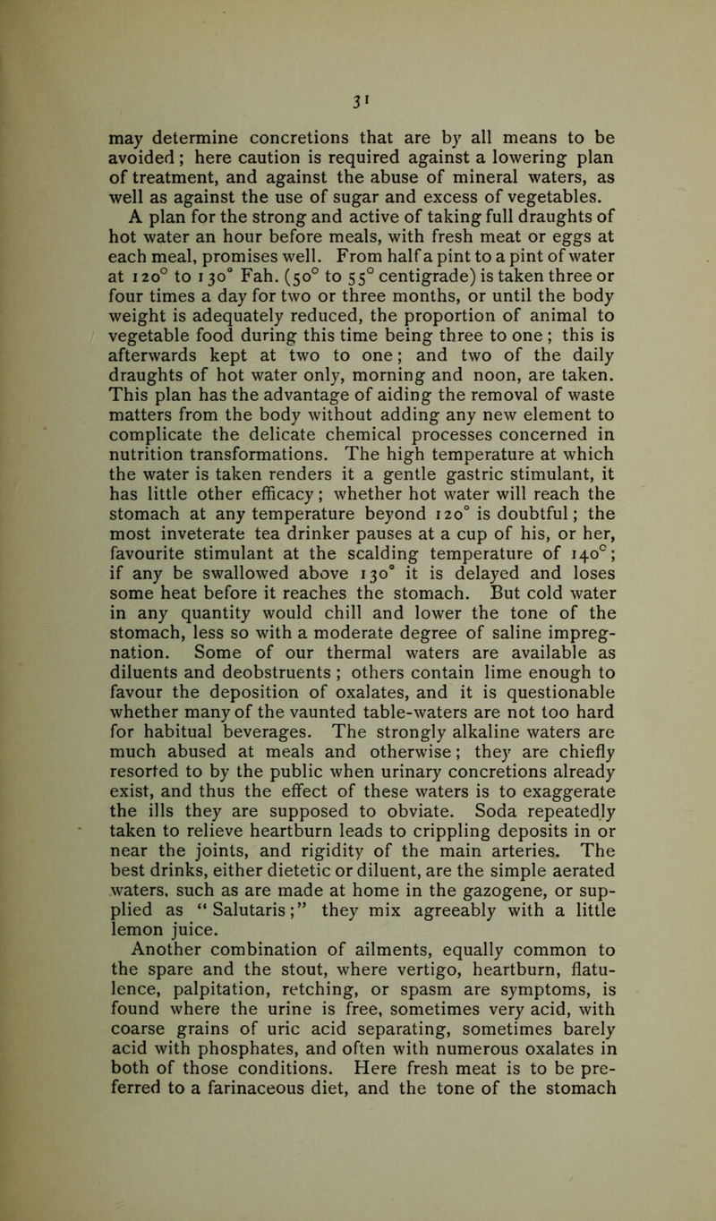 may determine concretions that are by all means to be avoided; here caution is required against a lowering plan of treatment, and against the abuse of mineral waters, as well as against the use of sugar and excess of vegetables. A plan for the strong and active of taking full draughts of hot water an hour before meals, with fresh meat or eggs at each meal, promises well. From half a pint to a pint of water at i2o° to 130° Fah. (50° to 550 centigrade) is taken three or four times a day for two or three months, or until the body weight is adequately reduced, the proportion of animal to vegetable food during this time being three to one ; this is afterwards kept at two to one; and two of the daily draughts of hot water only, morning and noon, are taken. This plan has the advantage of aiding the removal of waste matters from the body without adding any new element to complicate the delicate chemical processes concerned in nutrition transformations. The high temperature at which the water is taken renders it a gentle gastric stimulant, it has little other efficacy; whether hot water will reach the stomach at any temperature beyond 120° is doubtful; the most inveterate tea drinker pauses at a cup of his, or her, favourite stimulant at the scalding temperature of 140°; if any be swallowed above 130° it is delayed and loses some heat before it reaches the stomach. But cold water in any quantity would chill and lower the tone of the stomach, less so with a moderate degree of saline impreg- nation. Some of our thermal waters are available as diluents and deobstruents ; others contain lime enough to favour the deposition of oxalates, and it is questionable whether many of the vaunted table-waters are not too hard for habitual beverages. The strongly alkaline waters are much abused at meals and otherwise; they are chiefly resorted to by the public when urinary concretions already exist, and thus the effect of these waters is to exaggerate the ills they are supposed to obviate. Soda repeatedly taken to relieve heartburn leads to crippling deposits in or near the joints, and rigidity of the main arteries. The best drinks, either dietetic or diluent, are the simple aerated waters, such as are made at home in the gazogene, or sup- plied as “ Salutaristhey mix agreeably with a little lemon juice. Another combination of ailments, equally common to the spare and the stout, where vertigo, heartburn, flatu- lence, palpitation, retching, or spasm are symptoms, is found where the urine is free, sometimes very acid, with coarse grains of uric acid separating, sometimes barely acid with phosphates, and often with numerous oxalates in both of those conditions. Here fresh meat is to be pre- ferred to a farinaceous diet, and the tone of the stomach