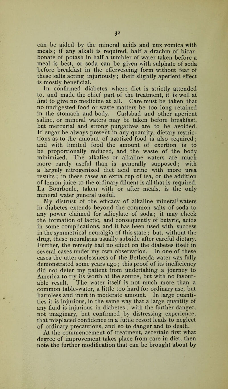 can be aided by the mineral acids and nux vomica with meals; if any alkali is required, half a drachm of bicar- bonate of potash in half a tumbler of water taken before a meal is best, or soda can be given with sulphate of soda before breakfast in the effervescing form without fear of these salts acting injuriously; their slightly aperient effect is mostly beneficial. In confirmed diabetes where diet is strictly attended to, and made the chief part of the treatment, it is well at first to give no medicine at all. Care must be taken that no undigested food or waste matters be too long retained in the stomach and body. Carlsbad and other aperient saline, or mineral waters may be taken before breakfast, but mercurial and strong purgatives are to be avoided. If sugar be always present in any quantity, dietary restric- tions as to the amount of azotized food is also required ; and with limited food the amount of exertion is to be proportionally reduced, and the waste of the body minimized. The alkalies or alkaline waters are much more rarely useful than is generally supposed; with a largely nitrogenized diet acid urine with more urea results ; in these cases an extra cup of tea, or the addition of lemon juice to the ordinary diluent is all that is required. La Bourboule, taken with or after meals, is the only mineral water general useful. My distrust of the efficacy of alkaline mineral) waters in diabetes extends beyond the common salts of soda to any power claimed for salicylate of soda; it may check the formation of lactic, and consequently of butyric, acids in some complications, and it has been used with success in the symmetrical neuralgia of this state; but, without the drug, these neuralgias usually subside after careful dietary. Further, the remedy had no effect on the diabetes itself in several cases under my own observation. In one of these cases the utter uselessness of the Bethesda water was fully demonstrated some years ago ; this proof of its inefficiency did not deter my patient from undertaking a journey to America to try its worth at the source, but with no favour- able result. The water itself is not much more than a common table-water, a little too hard for ordinary use, but harmless and inert in moderate amount. In large quanti- ties it is injurious, in the same way that a large quantity of any fluid is injurious in diabetes; with the further danger, not imaginary, but confirmed by distressing experience, that misplaced confidence in a futile resort leads to neglect of ordinary precautions, and so to danger and to death. At the commencement of treatment, ascertain first what degree of improvement takes place from care in diet, then note the further modification that can be brought about by