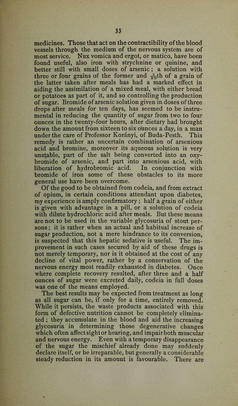 medicines. Those that act on the contractibility of the blood vessels through the medium of the nervous system are of most service. Nux vomica and ergot, or matico, have been found useful, also iron with strychnine or quinine, and better still with small doses of arsenic; a solution with three or four grains of the former and -^th of a grain of the latter taken after meals has had a marked effect in aiding the assimilation of a mixed meal, with either bread or potatoes as part of it, and so controlling the production of sugar. Bromide of arsenic solution given in doses of three drops after meals for ten days, has seemed to be instru- mental in reducing the quantity of sugar from two to four ounces in the twenty-four hours, after dietary had brought down the amount from sixteen to six ounces a day, in a man under the care of Professor Koranyi, of Buda-Pesth. This remedy is rather an uncertain combination of arsenious acid and bromine, moreover its aqueous solution is very unstable, part of the salt being converted into an oxy- bromide of arsenic, and part into arsenious acid, with liberation of hydrobromic acid. In conjunction with bromide of iron some of these obstacles to its more general use have been overcome. Of the good to be obtained from codeia, and from extract of opium, in certain conditions attendant upon diabetes, my experience is amply confirmatory; half a grain of either is given with advantage in a pill, or a solution of codeia with dilute hydrochloric acid after meals. But these means are not to be used in the variable glycosuria of stout per- sons ; it is rather when an actual and habitual increase of sugar production, not a mere hindrance to its conversion, is suspected that this hepatic sedative is useful. The im- provement in such cases secured by aid of these drugs is not merely temporary, nor is it obtained at the cost of any decline of vital power, rather by a conservation of the nervous energy most readily exhausted in diabetes. Once where complete recovery resulted, after three and a half ounces of sugar were excreted daily, codeia in full doses was one of the means employed. The best results may be expected from treatment as long as all sugar can be, if only for a time, entirely removed. While it persists, the waste products associated with this form of defective nutrition cannot be completely elimina- ted ; they accumulate in the blood and aid the increasing glycosuria in determining those degenerative changes which often affect sight or hearing, and impairboth muscular and nervous energy. Even with a temporary disappearance of the sugar the mischief already done may suddenly declare itself, or be irreparable, but generally a considerable steady reduction in its amount is favourable. There are