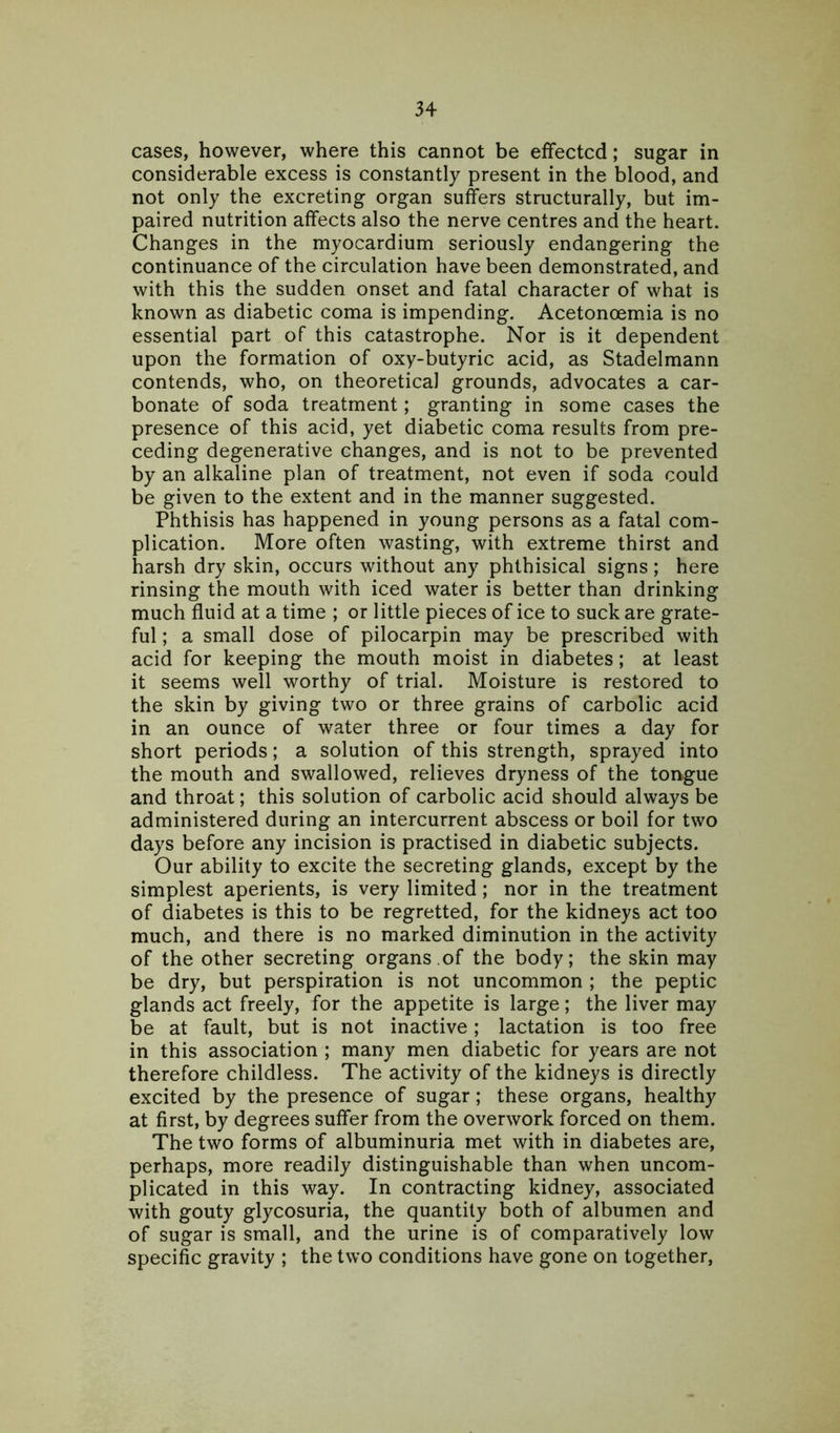 cases, however, where this cannot be effected; sugar in considerable excess is constantly present in the blood, and not only the excreting organ suffers structurally, but im- paired nutrition affects also the nerve centres and the heart. Changes in the myocardium seriously endangering the continuance of the circulation have been demonstrated, and with this the sudden onset and fatal character of what is known as diabetic coma is impending. Acetonoemia is no essential part of this catastrophe. Nor is it dependent upon the formation of oxy-butyric acid, as Stadelmann contends, who, on theoretical grounds, advocates a car- bonate of soda treatment; granting in some cases the presence of this acid, yet diabetic coma results from pre- ceding degenerative changes, and is not to be prevented by an alkaline plan of treatment, not even if soda could be given to the extent and in the manner suggested. Phthisis has happened in young persons as a fatal com- plication. More often wasting, with extreme thirst and harsh dry skin, occurs without any phthisical signs; here rinsing the mouth with iced water is better than drinking much fluid at a time ; or little pieces of ice to suck are grate- ful ; a small dose of pilocarpin may be prescribed with acid for keeping the mouth moist in diabetes; at least it seems well worthy of trial. Moisture is restored to the skin by giving two or three grains of carbolic acid in an ounce of water three or four times a day for short periods; a solution of this strength, sprayed into the mouth and swallowed, relieves dryness of the tongue and throat; this solution of carbolic acid should always be administered during an intercurrent abscess or boil for two days before any incision is practised in diabetic subjects. Our ability to excite the secreting glands, except by the simplest aperients, is very limited; nor in the treatment of diabetes is this to be regretted, for the kidneys act too much, and there is no marked diminution in the activity of the other secreting organs.of the body; the skin may be dry, but perspiration is not uncommon ; the peptic glands act freely, for the appetite is large; the liver may be at fault, but is not inactive; lactation is too free in this association ; many men diabetic for years are not therefore childless. The activity of the kidneys is directly excited by the presence of sugar; these organs, healthy at first, by degrees suffer from the overwork forced on them. The two forms of albuminuria met with in diabetes are, perhaps, more readily distinguishable than when uncom- plicated in this way. In contracting kidney, associated with gouty glycosuria, the quantity both of albumen and of sugar is small, and the urine is of comparatively low specific gravity ; the two conditions have gone on together,