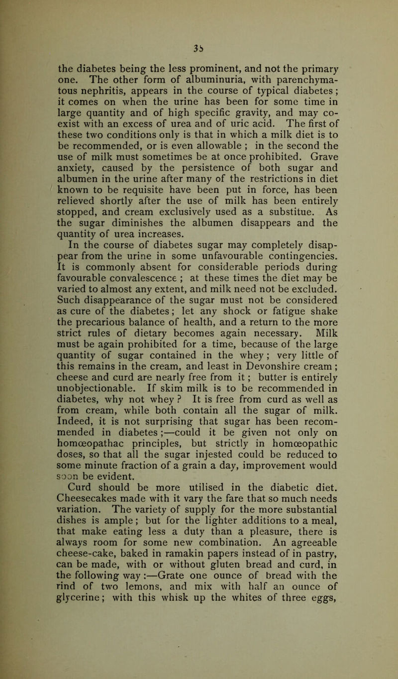 3b the diabetes being the less prominent, and not the primary one. The other form of albuminuria, with parenchyma- tous nephritis, appears in the course of typical diabetes; it comes on when the urine has been for some time in large quantity and of high specific gravity, and may co- exist with an excess of urea and of uric acid. The first of these two conditions only is that in which a milk diet is to be recommended, or is even allowable ; in the second the use of milk must sometimes be at once prohibited. Grave anxiety, caused by the persistence of both sugar and albumen in the urine after many of the restrictions in diet known to be requisite have been put in force, has been relieved shortly after the use of milk has been entirely stopped, and cream exclusively used as a substitue. As the sugar diminishes the albumen disappears and the quantity of urea increases. In the course of diabetes sugar may completely disap- pear from the urine in some unfavourable contingencies. It is commonly absent for considerable periods during favourable convalescence ; at these times the diet may be varied to almost any extent, and milk need not be excluded. Such disappearance of the sugar must not be considered as cure of the diabetes; let any shock or fatigue shake the precarious balance of health, and a return to the more strict rules of dietary becomes again necessary. Milk must be again prohibited for a time, because of the large quantity of sugar contained in the whey ; very little of this remains in the cream, and least in Devonshire cream ; cheese and curd are nearly free from it; butter is entirely unobjectionable. If skim milk is to be recommended in diabetes, why not whey ? It is free from curd as well as from cream, while both contain all the sugar of milk. Indeed, it is not surprising that sugar has been recom- mended in diabetes;—could it be given not only on homoeopathac principles, but strictly in homoeopathic doses, so that all the sugar injested could be reduced to some minute fraction of a grain a day, improvement would soon be evident. Curd should be more utilised in the diabetic diet. Cheesecakes made with it vary the fare that so much needs variation. The variety of supply for the more substantial dishes is ample; but for the lighter additions to a meal, that make eating less a duty than a pleasure, there is always room for some new combination. An agreeable cheese-cake, baked in ramakin papers instead of in pastry, can be made, with or without gluten bread and curd, in the following way :—Grate one ounce of bread with the rind of two lemons, and mix with half an ounce of glycerine; with this whisk up the whites of three eggs,