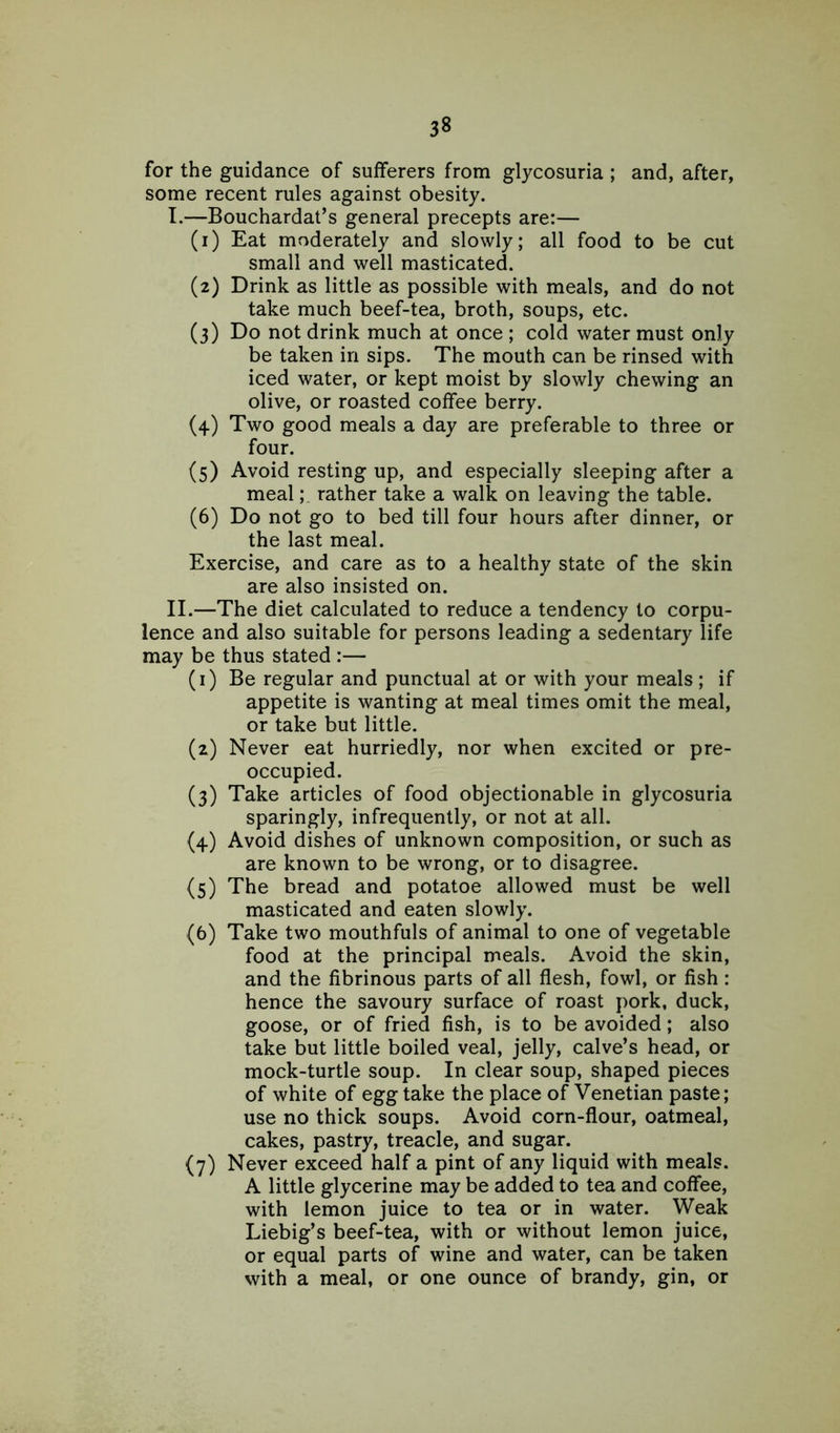 3« for the guidance of sufferers from glycosuria ; and, after, some recent rules against obesity. I. —Bouchardat’s general precepts are:— (1) Eat moderately and slowly; all food to be cut small and well masticated. (2) Drink as little as possible with meals, and do not take much beef-tea, broth, soups, etc. (3) Do not drink much at once ; cold water must only be taken in sips. The mouth can be rinsed with iced water, or kept moist by slowly chewing an olive, or roasted coffee berry. (4) Two good meals a day are preferable to three or four. (5) Avoid resting up, and especially sleeping after a mealrather take a walk on leaving the table. (6) Do not go to bed till four hours after dinner, or the last meal. Exercise, and care as to a healthy state of the skin are also insisted on. II. —The diet calculated to reduce a tendency to corpu- lence and also suitable for persons leading a sedentary life may be thus stated :— (1) Be regular and punctual at or with your meals; if appetite is wanting at meal times omit the meal, or take but little. (2) Never eat hurriedly, nor when excited or pre- occupied. (3) Take articles of food objectionable in glycosuria sparingly, infrequently, or not at all. (4) Avoid dishes of unknown composition, or such as are known to be wrong, or to disagree. (5) The bread and potatoe allowed must be well masticated and eaten slowly. (6) Take two mouthfuls of animal to one of vegetable food at the principal meals. Avoid the skin, and the fibrinous parts of all flesh, fowl, or fish : hence the savoury surface of roast pork, duck, goose, or of fried fish, is to be avoided; also take but little boiled veal, jelly, calve’s head, or mock-turtle soup. In clear soup, shaped pieces of white of egg take the place of Venetian paste; use no thick soups. Avoid corn-flour, oatmeal, cakes, pastry, treacle, and sugar. (7) Never exceed half a pint of any liquid with meals. A little glycerine may be added to tea and coffee, with lemon juice to tea or in water. Weak Liebig’s beef-tea, with or without lemon juice, or equal parts of wine and water, can be taken with a meal, or one ounce of brandy, gin, or