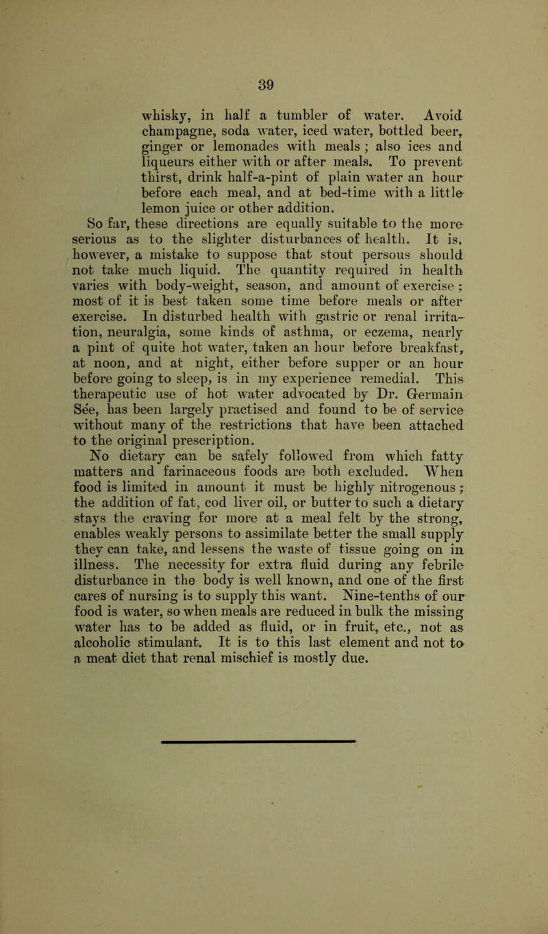 whisky, in half a tumbler of water. Avoid champagne, soda water, iced water, bottled beer, ginger or lemonades with meals ; also ices and liqueurs either with or after meals. To prevent thirst, drink half-a-pint of plain water an hour before each meal, and at bed-time with a little lemon juice or other addition. So far, these directions are equally suitable to the more serious as to the slighter disturbances of health. It is, however, a mistake to suppose that stout persous should not take much liquid. The quantity required in health varies with body-weight, season, and amount of exercise ; most of it is best taken some time before meals or after exercise. In disturbed health with gastric or renal irrita- tion, neuralgia, some kinds of asthma, or eczema, nearly a pint of quite hot water, taken an hour before breakfast, at noon, and at night, either before supper or an hour before going to sleep, is in my experience remedial. This therapeutic use of hot water advocated by Dr. Germain Se'e, has been largely practised and found to be of service without many of the restrictions that have been attached to the original prescription. No dietary can be safely followed from which fatty matters and farinaceous foods are both excluded. When food is limited in amount it must be highly nitrogenous; the addition of fat, cod liver oil, or butter to such a dietary stays the craving for more at a meal felt by the strong, enables weakly persons to assimilate better the small supply they can take, and lessens the waste of tissue going on in illness. The necessity for extra fluid during any febrile disturbance in the body is wrell known, and one of the first cares of nursing is to supply this want. Nine-tenths of our food is wrater, so when meals are reduced in bulk the missing water has to be added as fluid, or in fruit, etc., not as alcoholic stimulant. It is to this last element and not to- a meat diet that renal mischief is mostly due.