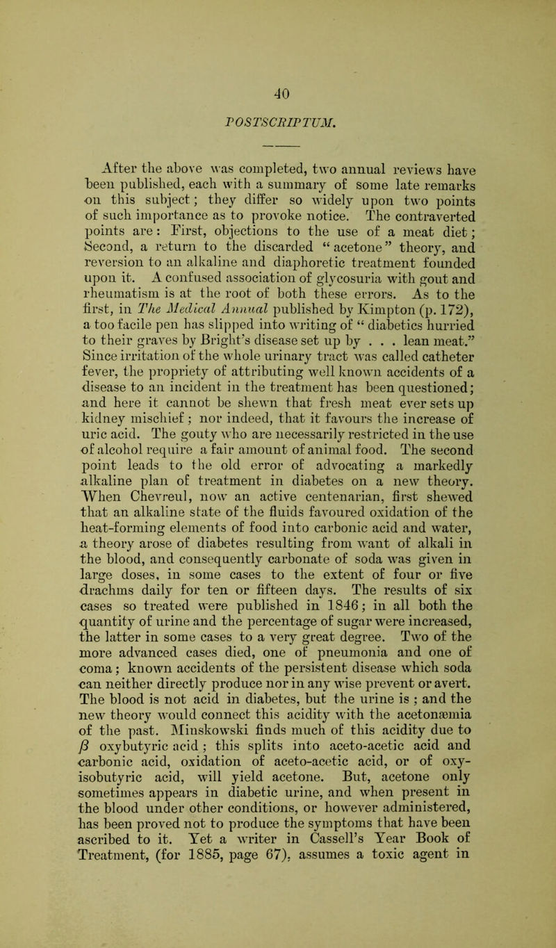 P OSTSC1UP TUM. After the above was completed, two annual reviews have been published, each with a summary of some late remarks on this subject; they differ so widely upon two points of such importance as to provoke notice. The contra verted points are: First, objections to the use of a meat diet; Second, a return to the discarded “ acetone ” theory, and reversion to an alkaline and diaphoretic treatment founded upon it. A confused association of glycosuria with gout and rheumatism is at the root of both these errors. As to the first, in The Medical Annual published by Kimpton (p. 172), a too facile pen has slipped into writing of “ diabetics hurried to their graves by Bright’s disease set up by . . . lean meat.” Since irritation of the whole urinary tract w’as called catheter fever, the propriety of attributing well known accidents of a disease to an incident in the treatment has been questioned; and here it cannot be shewn that fresh meat ever sets up kidney mischief; nor indeed, that it favours the increase of uric acid. The gouty who are necessarily restricted in the use of alcohol require a fair amount of animal food. The second point leads to the old error of advocating a markedly alkaline plan of treatment in diabetes on a new theory. When Chevreul, now an active centenarian, first shewed that an alkaline state of the fluids favoured oxidation of the heat-forming elements of food into carbonic acid and water, a theory arose of diabetes resulting from wTant of alkali in the blood, and consequently carbonate of soda was given in large doses, in some cases to the extent of four or five drachms daily for ten or fifteen days. The results of six cases so treated were published in 1846; in all both the quantity of urine and the percentage of sugar were increased, the latter in some cases to a very great degree. Two of the more advanced cases died, one of pneumonia and one of coma; known accidents of the persistent disease which soda can neither directly produce nor in any wise prevent or avert. The blood is not acid in diabetes, but the urine is ; and the new theory would connect this acidity with the acetonaemia of the past. Minskowrski finds much of this acidity due to J3 oxybutyric acid; this splits into aceto-acetic acid and carbonic acid, oxidation of aceto-acetic acid, or of oxy- isobutyric acid, will yield acetone. But, acetone only sometimes appears in diabetic urine, and when present in the blood under other conditions, or however administered, has been proved not to produce the symptoms that have been ascribed to it. Yet a writer in Cassell’s Year Book of Treatment, (for 1885, page 67), assumes a toxic agent in