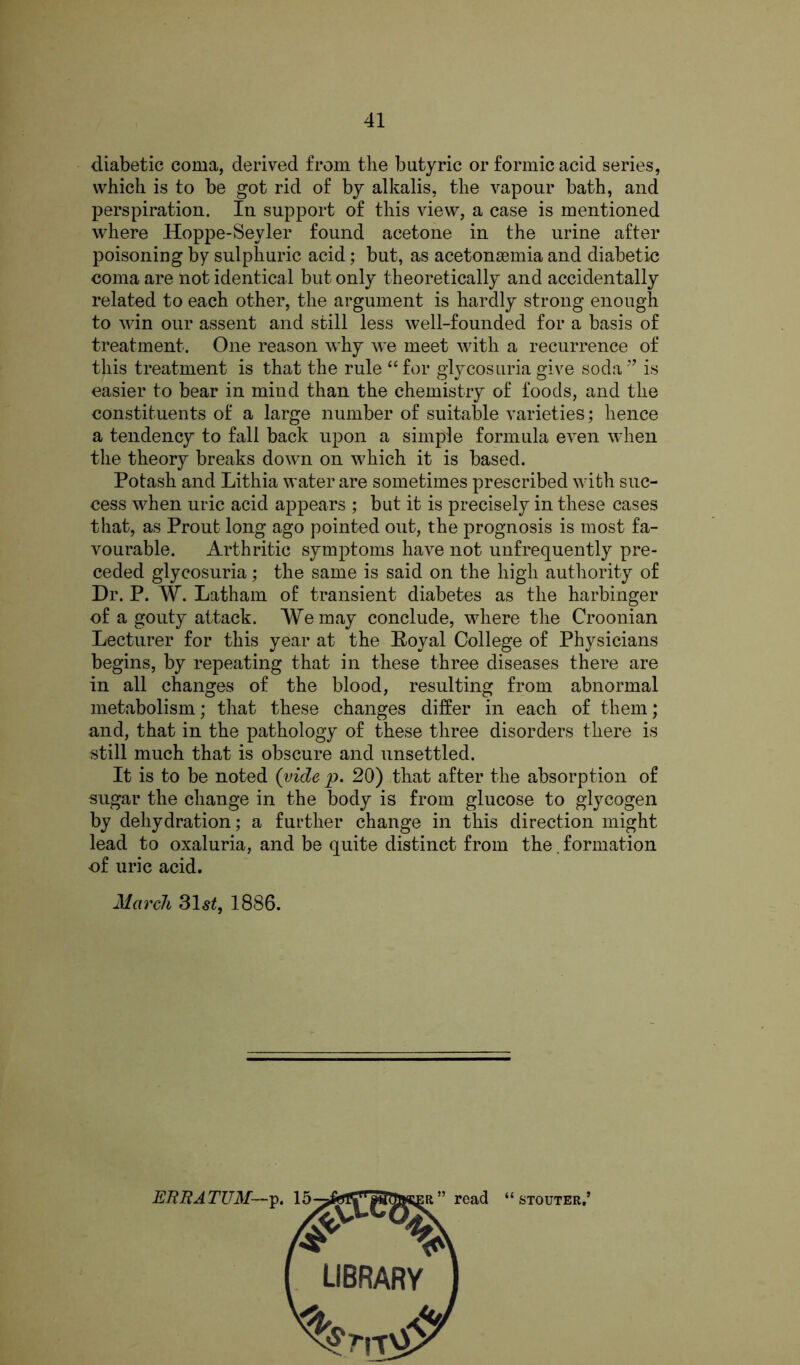 diabetic coma, derived from the butyric or formic acid series, which is to be got rid of by alkalis, the vapour bath, and perspiration. In support of this view, a case is mentioned where Hoppe-Seyler found acetone in the urine after poisoning by sulphuric acid; but, as acetonsemia and diabetic coma are not identical but only theoretically and accidentally related to each other, the argument is hardly strong enough to win our assent and still less well-founded for a basis of treatment. One reason why we meet with a recurrence of this treatment is that the rule “for glycosuria give soda'’ is easier to bear in mind than the chemistry of foods, and the constituents of a large number of suitable varieties; hence a tendency to fall back upon a simple formula even when the theory breaks down on which it is based. Potash and Lithia water are sometimes prescribed with suc- cess when uric acid appears ; but it is precisely in these cases that, as Prout long ago pointed out, the prognosis is most fa- vourable. Arthritic symptoms have not unfrequently pre- ceded glycosuria; the same is said on the high authority of Dr. P. W. Latham of transient diabetes as the harbinger of a gouty attack. We may conclude, where the Croonian Lecturer for this year at the Eoyal College of Physicians begins, by repeating that in these three diseases there are in all changes of the blood, resulting from abnormal metabolism; that these changes differ in each of them; and, that in the pathology of these three disorders there is still much that is obscure and unsettled. It is to be noted (vide p. 20) that after the absorption of sugar the change in the body is from glucose to glycogen by dehydration; a further change in this direction might lead to oxaluria, and be quite distinct from the. formation of uric acid. March 31^, 1886.