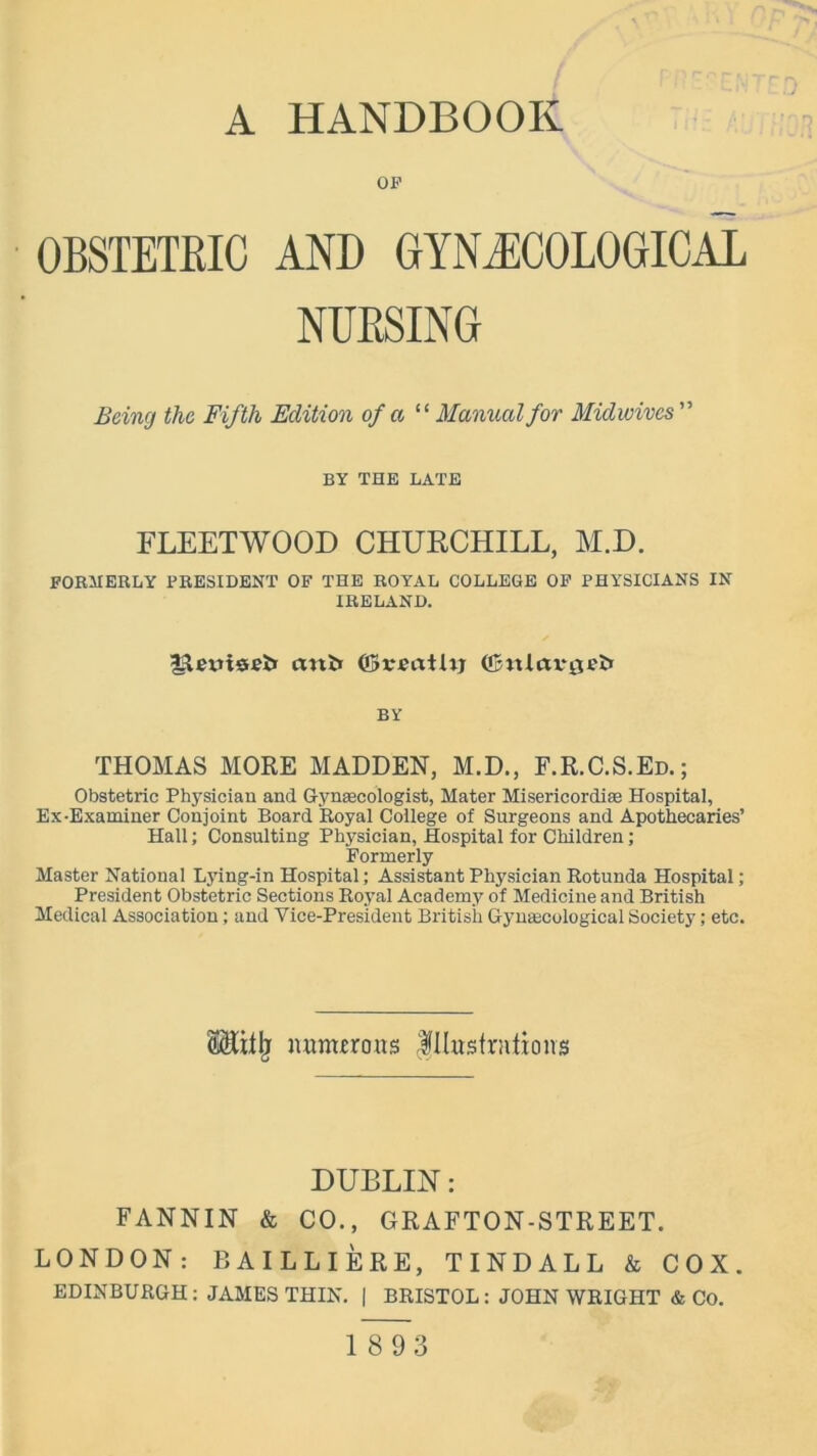 A HANDBOOK OP OBSTETRIC AND GYNAECOLOGICAL NURSING Being the Fifth Edition of a “Manual for Midwives ” BY THE LATE FLEETWOOD CHURCHILL, M.D. FORMERLY PRESIDENT OF THE ROYAL COLLEGE OP PHYSICIANS IN IRELAND. fiiemsFl* cmfc ($veaUiy (fjmlctvflefc BY THOMAS MORE MADDEN, M.D., F.R.C.S.Ed.; Obstetric Physician and Gynaecologist, Mater Misericordiae Hospital, Ex-Examiner Conjoint Board Royal College of Surgeons and Apothecaries’ Hall; Consulting Physician, Hospital for Children; Formerly Master National Lying-in Hospital; Assistant Physician Rotunda Hospital; President Obstetric Sections Royal Academy of Medicine and British Medical Association; and Vice-President British Gynaecological Society; etc. numerous Illustrations DUBLIN: FANNIN & CO., GRAFTON-STREET. LONDON: BAILLIERE, TINDALL & COX. EDINBURGH: JAMES THIN. | BRISTOL : JOHN WRIGHT & Co. 1893