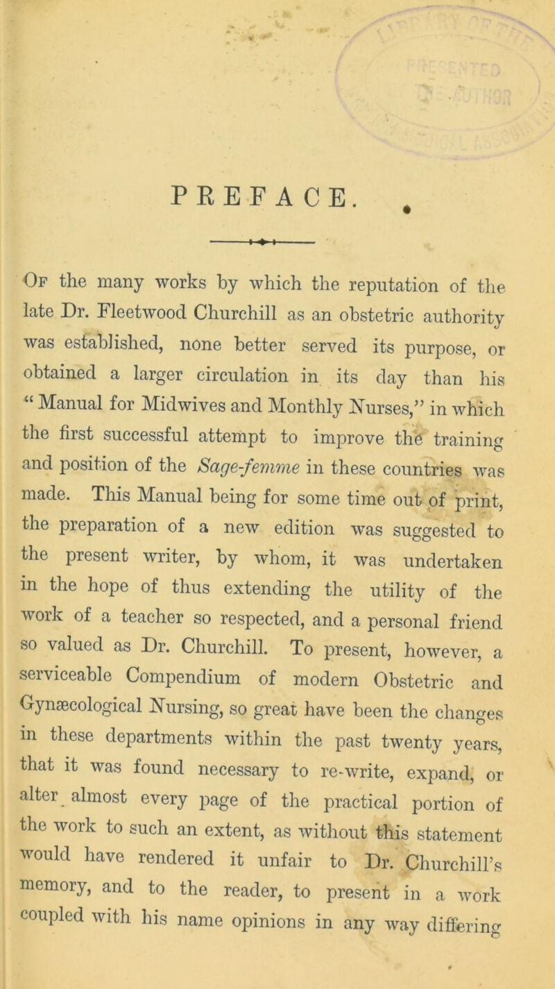 PREFACE. Of the many works by which the reputation of the late Dr. Fleetwood Churchill as an obstetric authority was established, none better served its purpose, or obtained a larger circulation in its day than his “ Manual for Midwives and Monthly Nurses,” in which the first successful attempt to improve thb training and position of the Sage-femme in these countries was made. This Manual being for some time out of print, the preparation of a new edition was suggested to the present writer, by whom, it was undertaken m the hope of thus extending the utility of the work of a teacher so respected, and a personal friend so valued as Dr. Churchill. To present, however, a serviceable Compendium of modern Obstetric and Gynaecological Nursing, so great have been the changes in these departments within the past twenty years, that it was found necessary to re-write, expand, or alter almost every page of the practical portion of the work to such an extent, as without this statement would have rendered it unfair to Dr. Churchill’s memory, and to the reader, to present in a work coupled with his name opinions in any way differing