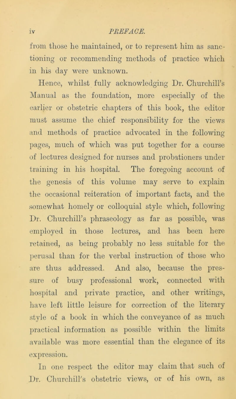 from those he maintained, or to represent him as sanc- tioning or recommending methods of practice which in his day were unknown. Hence, whilst fully acknowledging Dr. Churchill’s Manual as the foundation, more especially of the earlier or obstetric chapters of this book, the editor must assume the chief responsibility for the views and methods of practice advocated in the following pages, much of which was put together for a course of lectures designed for nurses and probationers under training in his hospital. The foregoing account of the genesis of this volume may serve to explain the occasional reiteration of important facts, and the somewhat homely or colloquial style which, following Dr. Churchill’s phraseology as far as possible, was employed in those lectures, and has been here retained, as being probably no less suitable for the perusal than for the verbal instruction of those who are thus addressed. And also, because the pres- sure of busy professional work, connected with hospital and private practice, and other writings, have left little leisure for correction of the literary style of a book in which the conveyance of as much practical information as possible within the limits available was more essential than the elegance of its expression. In one respect the editor may claim that such of Dr. Churchiirs obstetric views, or of his own, as