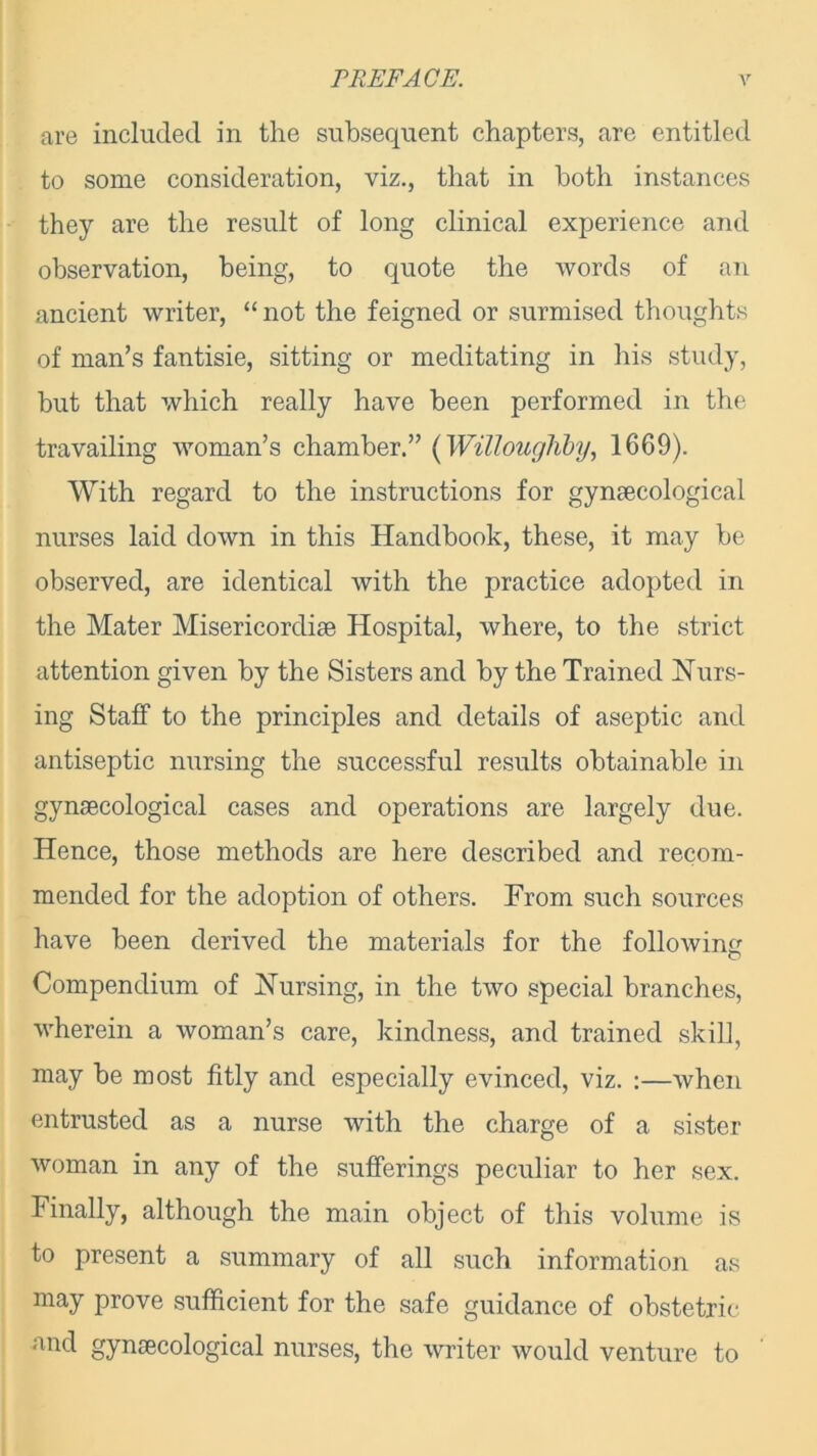 are included in the subsequent chapters, are entitled to some consideration, viz., that in both instances they are the result of long clinical experience and observation, being, to quote the words of an ancient writer, “ not the feigned or surmised thoughts of man’s fantisie, sitting or meditating in his study, but that which really have been performed in the travailing woman’s chamber.” (Willoughby, 1669). With regard to the instructions for gynaecological nurses laid down in this Handbook, these, it may be observed, are identical with the practice adopted in the Mater Misericordise Hospital, where, to the strict attention given by the Sisters and by the Trained Nurs- ing Staff to the principles and details of aseptic and antiseptic nursing the successful results obtainable in gynaecological cases and operations are largely due. Hence, those methods are here described and recom- mended for the adoption of others. From such sources have been derived the materials for the following Compendium of Nursing, in the two special branches, wherein a woman’s care, kindness, and trained skill, may be most fitly and especially evinced, viz. :—when entrusted as a nurse with the charge of a sister woman in any of the sufferings peculiar to her sex. Finally, although the main object of this volume is to present a summary of all such information as may prove sufficient for the safe guidance of obstetric and gynecological nurses, the writer would venture to