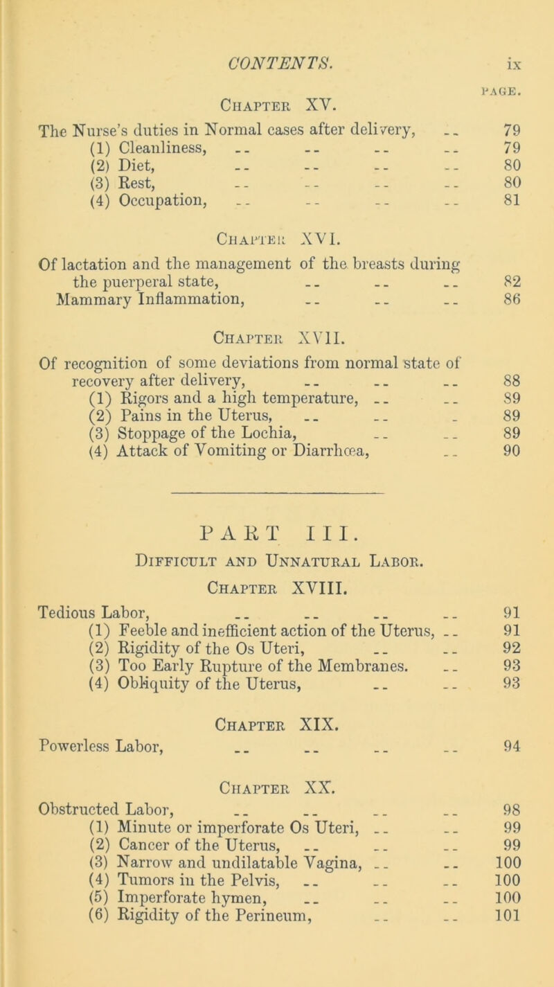 PAGE. Chapter XV. The Nurse’s duties in Normal cases after delivery, __ 79 (1) Cleanliness, .. .. -- .. 79 (2) Diet, -- -- -- -- 80 (3) Rest, -- -- -- 80 (4) Occupation, -- .. .. 81 Charier XVI. Of lactation and the management of the breasts during the puerperal state, .. .. .. 82 Mammary Inflammation, .. .. .. 86 Chapter XVII. Of recognition of some deviations from normal state of recovery after delivery, .. .. _. 88 (1) Rigors and a high temperature, .. S9 (2) Pains in the Uterus, .. .. . 89 (3) Stoppage of the Lochia, _. _. 89 (4) Attack of Vomiting or Diarrhcea, __ 90 PART III. Difficult and Unnatural Labor. Chapter XVIII. Tedious Labor, .. .. .. 91 (1) Feeble and inefficient action of the Uterus, .. 91 (2) Rigidity of the Os Uteri, .. .. 92 (3) Too Early Rupture of the Membranes. .. 93 (4) Obliquity of the Uterus, __ .. 93 Chapter XIX. Powerless Labor, __ .. .. .. 94 Chapter XX. Obstructed Labor, .. .. .. .. 98 (1) Minute or imperforate Os Uteri, .. .. 99 (2) Cancer of the Uterus, .. .. .. 99 (3) Narrow and undilatable Vagina, .. .. 100 (4) Tumors in the Pelvis, .. .. .. 100 (5) Imperforate hymen, .. .. .. 100 (6) Rigidity of the Perineum, .. .. 101