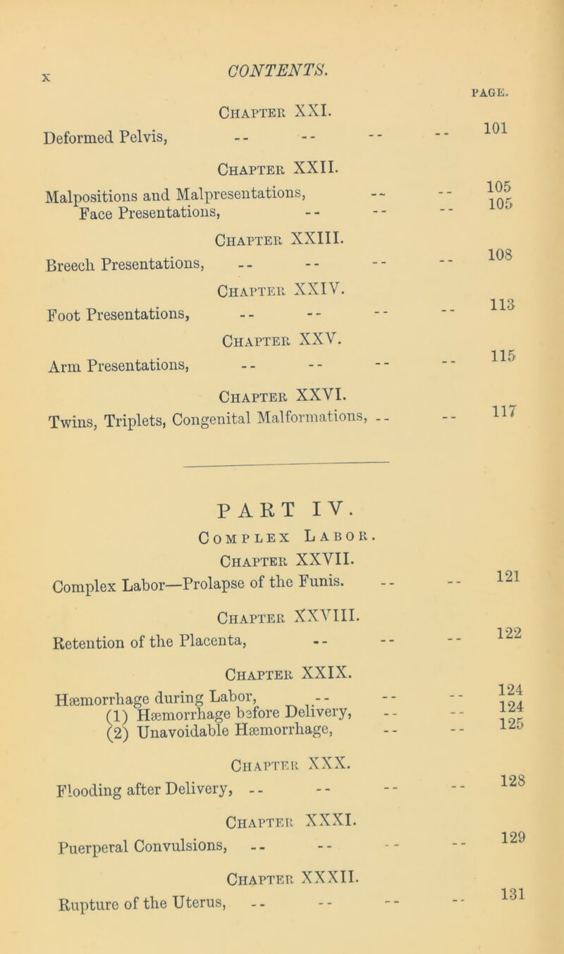 PAGE. Chapter XXI. 101 Deformed Pelvis, -- Chapter XXII. Malpositions and Malpresentations, Face Presentations, 105 105 Chapter XXIII. 108 Breech Presentations, .. Chapter XXIV. 113 Foot Presentations, .. Chapter XXV. 115 Arm Presentations, -- Chapter XXVI. 117 Twins, Triplets, Cong enital Malformations, .. PART IV. Complex Labor. Chapter XXVII. Complex Labor—Prolapse of the Funis. 121 Chapter XXVIII. Retention of the Placenta, 122 Chapter XXIX. Haemorrhage during Labor, -- (1) Haemorrhage before Delivery, (2) Unavoidable Haemorrhage, 124 124 125 Chapter XXX. Flooding after Delivery, 128 Chapter XXXI. Puerperal Convulsions, 129 Chapter XXXII. Rupture of the Uterus, 131