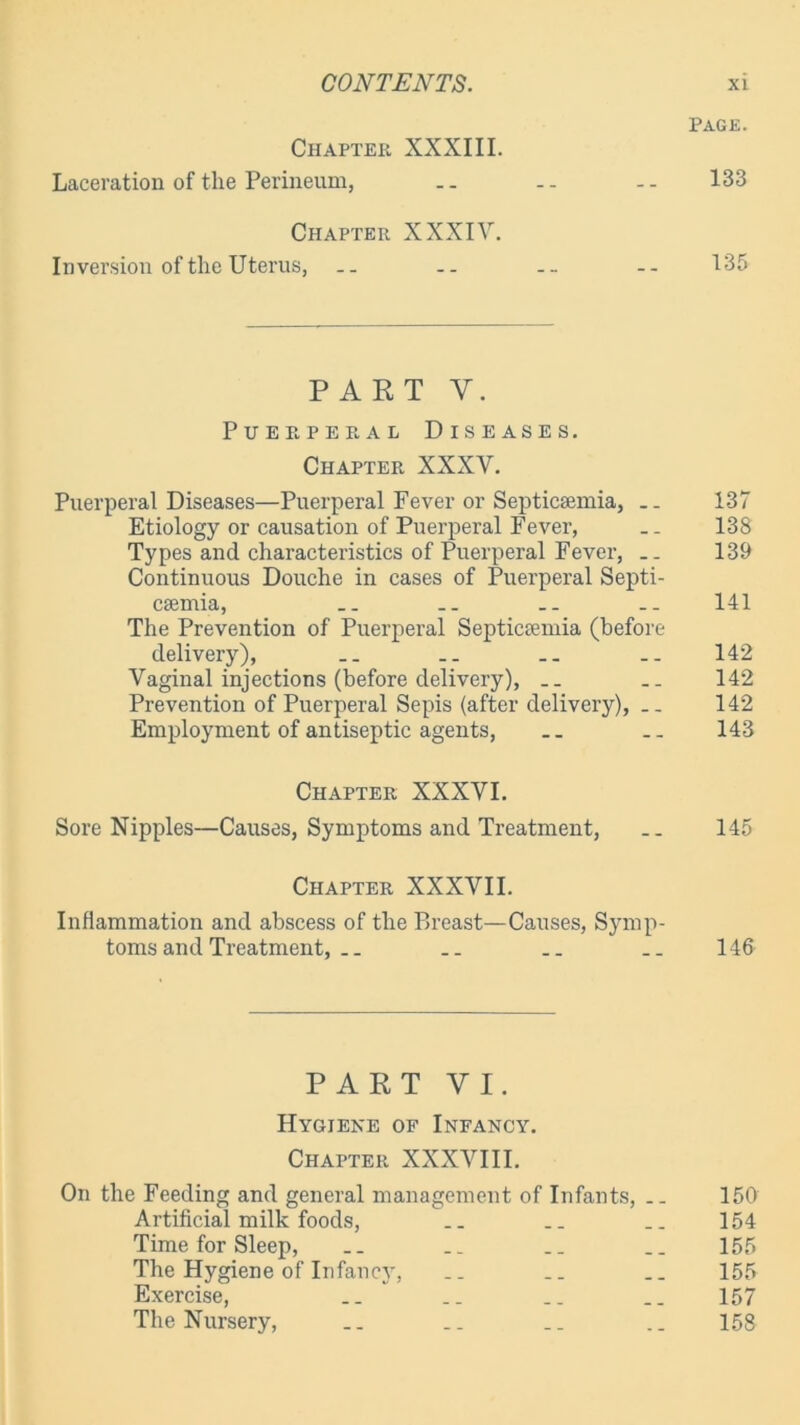 Page. Chapter XXXIII. Laceration of the Perineum, .. -- -- 133 Chapter XXXIV. Inversion of the Uterus, .. .. -- 135 PART Y. Puerperal Diseases. Chapter XXXV. Puerperal Diseases—Puerperal Fever or Septicaemia, .. 137 Etiology or causation of Puerperal Fever, .. 138 Types and characteristics of Puerperal Fever, .. 139 Continuous Douche in cases of Puerperal Septi- caemia, .. .. .. 141 The Prevention of Puerperal Septicaemia (before delivery), .. .. .. 142 Vaginal injections (before delivery), .. 142 Prevention of Puerperal Sepis (after delivery), 142 Employment of antiseptic agents, .. 143 Chapter XXXVI. Sore Nipples—Causes, Symptoms and Treatment, .. 145 Chapter XXXVII. Inflammation and abscess of the Breast—Causes, Symp- toms and Treatment, .. .. __ .. 146 PART VI. Hygiene of Infancy. Chapter XXXVIII. On the Feeding and general management of Infants, .. 150 Artificial milk foods, .. .. .. 154 Time for Sleep, __ __ .. .. 155 The Hygiene of Infancy, __ .. .. 155 Exercise, .. .. .. .. 157 The Nursery, __ .. .. 158