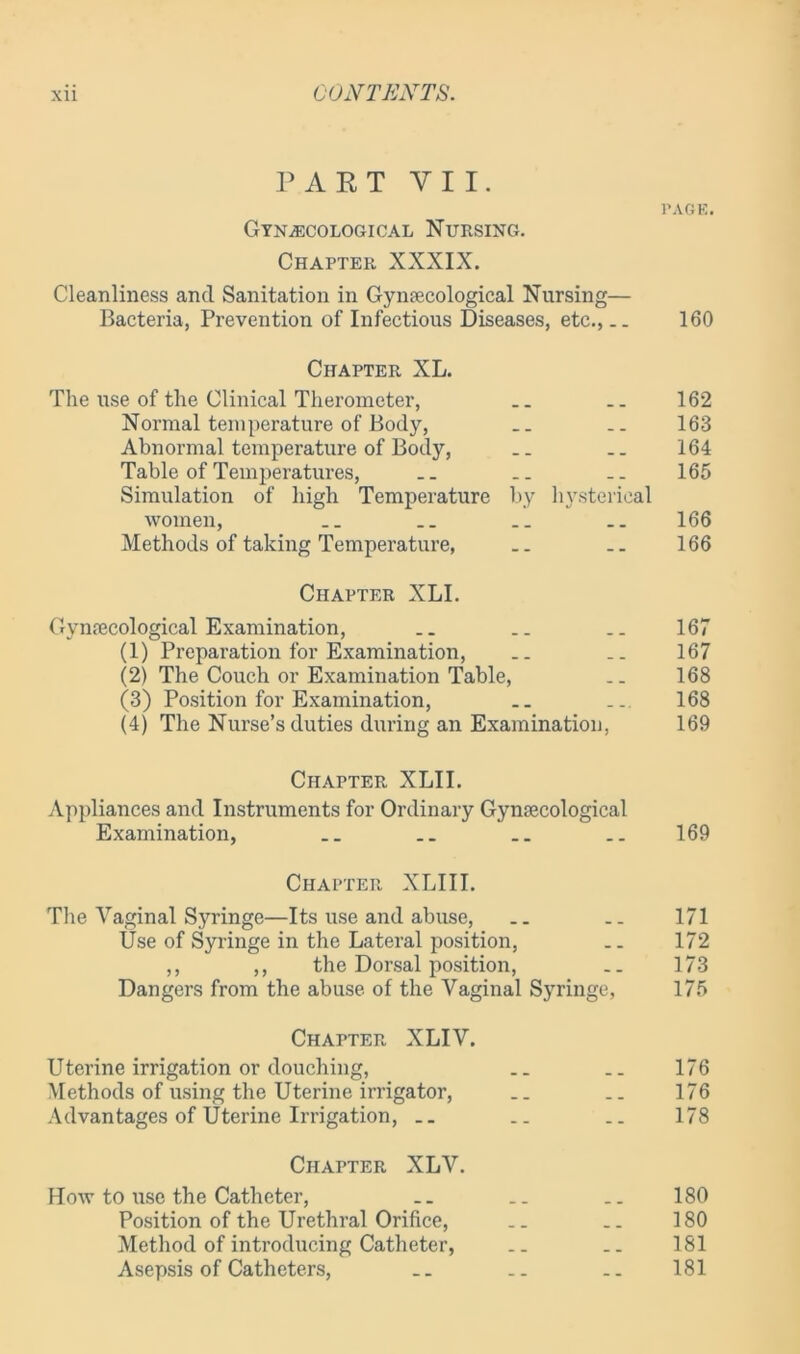 PART Y I I. PAGE. Gynecological Nursing. Chapter XXXIX. Cleanliness and Sanitation in Gynaecological Nursing— Bacteria, Prevention of Infectious Diseases, etc.,__ 160 Chapter XL. The use of the Clinical Therometer, .. 162 Normal temperature of Body, __ .. 163 Abnormal temperature of Body, .. .. 164 Table of Temperatures, .. .. 165 Simulation of high Temperature by hysterical women, __ 166 Methods of taking Temperature, .. .. 166 Chapter XLI. Gynaecological Examination, .. .. .. 167 (1) Preparation for Examination, .. .. 167 (2) The Couch or Examination Table, .. 168 (3) Position for Examination, .. ... 168 (4) The Nurse’s duties during an Examination, 169 Chapter XLII. Appliances and Instruments for Ordinary Gynaecological Examination, .. .. 169 Chapter XLI 11. The Vaginal Syringe—Its use and abuse, .. .. 171 Use of Syringe in the Lateral position, .. 172 ,, ,, the Dorsal position, .. 173 Dangers from the abuse of the Vaginal Syringe, 175 Chapter XLIV. Uterine irrigation or douching, __ .. 176 Methods of using the Uterine irrigator, .. .. 176 Advantages of Uterine Irrigation, __ __ .. 178 Chapter XLV. How to use the Catheter, .. __ .. 180 Position of the Urethral Orifice, .. .. 180 Method of introducing Catheter, .. __ 181 Asepsis of Catheters, .. .. .. 181