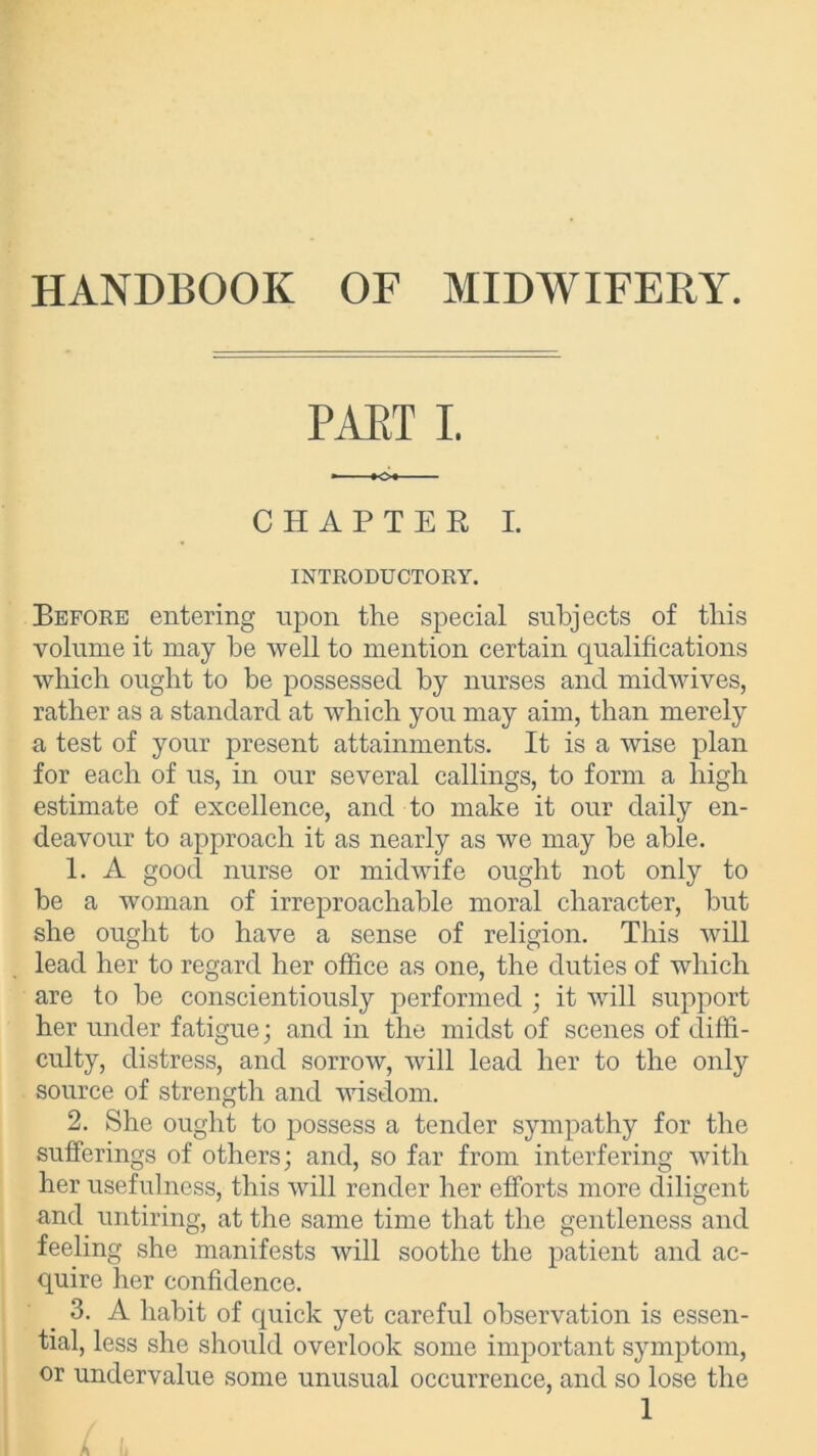 HANDBOOK OF MIDWIFERY. PART I. CHAPTER I. INTRODUCTORY. Before entering upon the special subjects of this volume it may be well to mention certain qualifications which ought to be possessed by nurses and midwives, rather as a standard at which you may aim, than merely a test of your present attainments. It is a wise plan for each of us, in our several callings, to form a high estimate of excellence, and to make it our daily en- deavour to approach it as nearly as we may be able. 1. A good nurse or midwife ought not only to be a woman of irreproachable moral character, but she ought to have a sense of religion. This will lead her to regard her office as one, the duties of which are to be conscientiously performed ; it will support her under fatigue; and in the midst of scenes of diffi- culty, distress, and sorrow, will lead her to the only source of strength and wisdom. 2. She ought to possess a tender sympathy for the sufferings of others; and, so far from interfering with her usefulness, this will render her efforts more diligent and untiring, at the same time that the gentleness and feeling she manifests will soothe the patient and ac- quire her confidence. 3. A habit of quick yet careful observation is essen- tial, less she should overlook some important symptom, or undervalue some unusual occurrence, and so lose the