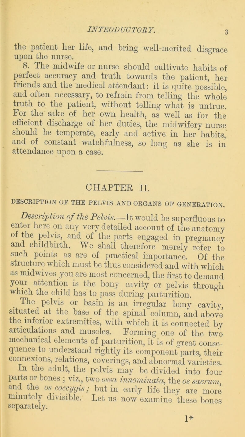 INTRODUCTORY. the patient her life, and bring well-merited disgrace upon the nurse. 8. The midwife or nurse should cultivate habits of perfect accuracy and truth towards the patient, her friends and the medical attendant: it is quite possible, and often necessary, to refrain from telling the whole truth to the patient, without telling what is untrue. For the sake of her own health, as well as for the efficient discharge of her duties, the midwifery nurse should be temperate, early and active in her habits, and of constant watchfulness, so long as she is in attendance upon a case. CHAPTER II. DESCRIPTION OF THE PELVIS AND ORGANS OF GENERATION. Description of the Pelvis.—It would be superfluous to enter here on any very detailed account of the anatomy of the pelvis, and of the parts engaged in pregnancy and childbirth. We shall therefore merely refer to such points as are of practical importance. Of the structure which must be thus considered and with which as midwives you are most concerned, the first to demand your attention is the bony cavity or pelvis through which the child has to pass during parturition. The pelvis or basin is an irregular bony cavity, situated at the base of the spinal column, and above the inferior extremities, with which it is connected by articulations and muscles. Forming one of the two mechanical elements of parturition, it is of great conse- quence to understand rightly its component parts, their connexions, relations, coverings, and abnormal varieties. In the adult, the pelvis may be divided into four parts or bones; viz., two ossa innominata, the os sacrum, and the os coccygis ; but in early life they are more minutely divisible. Let us now examine these bones separately. 1*