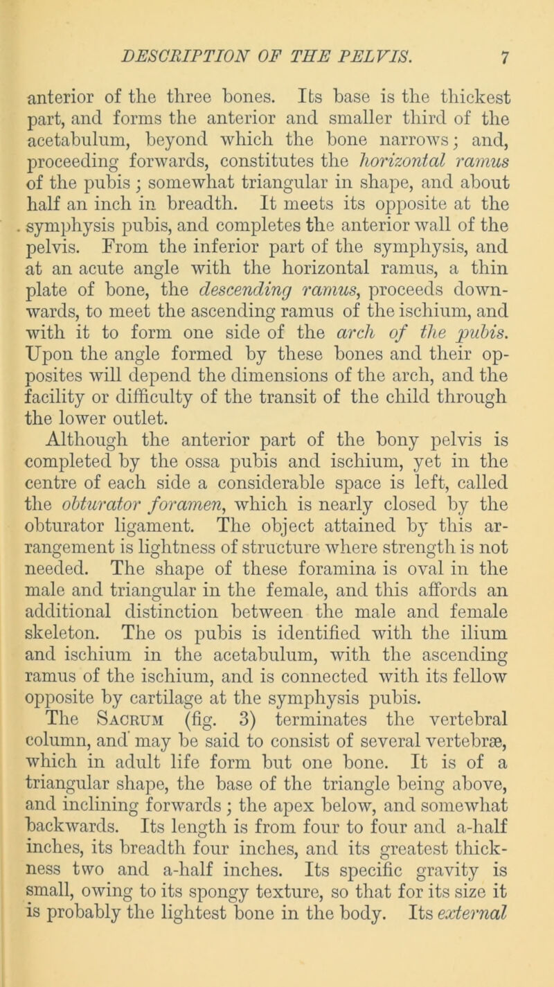 anterior of the three bones. Its base is the thickest part, and forms the anterior and smaller third of the acetabulum, beyond which the hone narrows; and, proceeding forwards, constitutes the horizontal ramus of the pubis; somewhat triangular in shape, and about half an inch in breadth. It meets its opposite at the symphysis pubis, and completes the anterior wall of the pelvis. From the inferior part of the symphysis, and at an acute angle with the horizontal ramus, a thin plate of bone, the descending ramus, proceeds down- wards, to meet the ascending ramus of the ischium, and with it to form one side of the arch of the pubis. Upon the angle formed by these bones and their op- posites will depend the dimensions of the arch, and the facility or difficulty of the transit of the child through the lower outlet. Although the anterior part of the bony pelvis is completed by the ossa pubis and ischium, yet in the centre of each side a considerable space is left, called the obturator foramen, which is nearly closed by the obturator ligament. The object attained by this ar- rangement is lightness of structure where strength is not needed. The shape of these foramina is oval in the male and triangular in the female, and this affords an additional distinction between the male and female skeleton. The os pubis is identified with the ilium and ischium in the acetabulum, with the ascending ramus of the ischium, and is connected with its fellow opposite by cartilage at the symphysis pubis. The Sacrum (fig. 3) terminates the vertebral column, and may be said to consist of several vertebrae, which in adult life form but one bone. It is of a triangular shape, the base of the triangle being above, and inclining forwards ; the apex below, and somewhat backwards. Its length is from four to four and a-half inches, its breadth four inches, and its greatest thick- ness two and a-half inches. Its specific gravity is small, owing to its spongy texture, so that for its size it is probably the lightest bone in the body. Its external