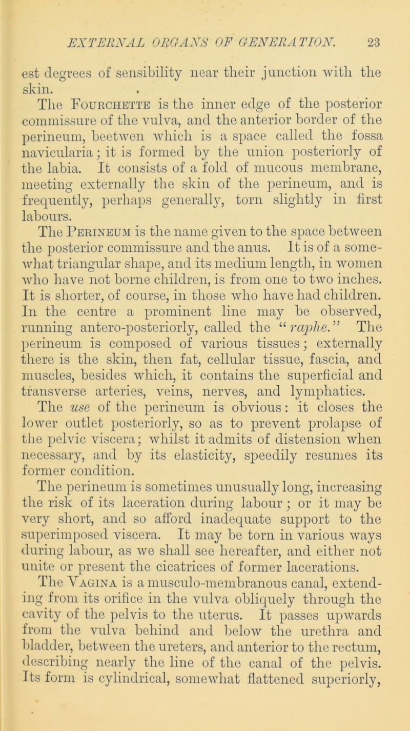 est degrees of sensibility near their junction with the skin. The Fourchette is the inner edge of the posterior commissure of the vulva, and the anterior border of the perineum, beetwen which is a space called the fossa navicularia; it is formed by the union posteriorly of the labia. It consists of a fold of mucous membrane, meeting externally the skin of the perineum, and is frequently, perhaps generally, torn slightly in first labours. The Perineum is the name given to the space between the posterior commissure and the anus. It is of a some- what triangular shape, and its medium length, in women who have not borne children, is from one to two inches. It is shorter, of course, in those who have had children. In the centre a prominent line may be observed, running antero-posteriorly, called the “ raphe. ” The perineum is composed of various tissues; externally there is the skin, then fat, cellular tissue, fascia, and muscles, besides which, it contains the superficial and transverse arteries, veins, nerves, and lymphatics. The use of the perineum is obvious: it closes the lower outlet posteriorly, so as to prevent prolapse of the pelvic viscera; whilst it admits of distension when necessary, and by its elasticity, speedily resumes its former condition. The perineum is sometimes unusually long, increasing the risk of its laceration during labour; or it may be very short, and so afford inadequate support to the superimposed viscera. It may be torn in various ways during labour, as we shall see hereafter, and either not unite or present the cicatrices of former lacerations. The Vagina is a musculo-membranous canal, extend- ing from its orifice in the vulva obliquely through the cavity of the pelvis to the uterus. It passes upwards from the vulva behind and below the urethra and bladder, between the ureters, and anterior to the rectum, describing nearly the line of the canal of the pelvis. Its form is cylindrical, somewhat flattened superiorly,
