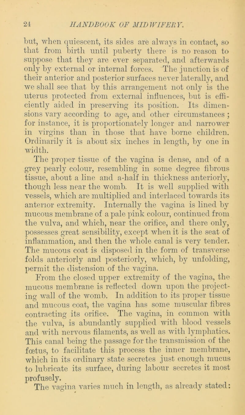 but, when quiescent, its sides are always in contact, so that from birth until puberty there is no reason to suppose that they are ever separated, and afterwards only by external or internal forces. The junction is of their anterior and posterior surfaces never laterally, and we shall see that by this arrangement not only is the uterus protected from external influences, but is effi- ciently aided in preserving its position. Its dimen- sions vary according to age, and other circumstances ; for instance, it is proportionately longer and narrower in virgins than in those that have borne children. Ordinarily it is about six inches in length, by one in width. The proper tissue of the vagina is dense, and of a grey pearly colour, resembling in some degree fibrous tissue, about a line and a-half in thickness anteriorly, though less near the womb. It is well supplied with vessels, which are multiplied and interlaced towards its anterior extremity. Internally the vagina is lined by mucous membrane of a pale pink colour, continued from the vulva, and which, near the orifice, and there only, possesses great sensibility, except when it is the seat of inflammation, and then the whole canal is very tender. The mucous coat is disposed in the form of transverse folds anteriorly and posteriorly, which, by unfolding, permit the distension of the vagina. From the closed upper extremity of the vagina, the mucous membrane is reflected down upon the project- ing wall of the womb. In addition to its proper tissue and mucous coat, the vagina has some muscular fibres contracting its orifice. The vagina, in common with the vulva, is abundantly supplied with blood vessels and with nervous filaments, as well as with lymphatics. This canal being the passage for the transmission of the foetus, to facilitate this process the inner membrane, which in its ordinary state secretes just enough mucus to lubricate its surface, during labour secretes it most profusely. The vagina varies much in length, as already stated: ^ r
