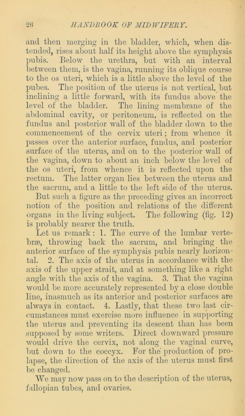 and then merging in the bladder, which, when dis- tended, rises about half its height above the symphysis pubis. Below the urethra, but with an interval between them, is the vagina, running its oblique course to the os uteri, which is a little above the level of the pubes. The position of the uterus is not vertical, but inclining a little forward, with its fundus above the level of the bladder. The lining membrane of the abdominal cavity, or peritoneum, is reflected on the fundus and posterior wall of the bladder down to the commencement of the cervix uteri; from whence it passes over the anterior surface, fundus, and posterior surface of the uterus, and on to the posterior wall of the vagina, down to about an inch below the level of the os uteri, from whence it is reflected upon the rectum. The latter organ lies between the uterus and the sacrum, and a little to the left side of the uterus. But such a figure as the preceding gives an incorrect notion of the position and relations of the different organs in the living subject. The following (fig. 12) is probably nearer the truth. Let us remark : 1. The curve of the lumbar verte- brae, throwing back the sacrum, and bringing the anterior surface of the symphysis pubis nearly horizon- tal. 2. The axis of the uterus in accordance with the axis of the upper strait, and at something like a right angle witli the axis of the vagina. 3. That the vagina would be more accurately represented by a close double line, inasmuch as its anterior and posterior surfaces are always in contact. 4. Lastly, that these two last cir- cumstances must exercise more influence in supporting the uterus and preventing its descent than has been supposed by some writers. Direct downward pressure would drive the cervix, not along the vaginal curve, but down to the coccyx. For the production of pro- lapse, the direction of the axis of the uterus must first be changed. We may now pass on to the description of the uterus, fallopian tubes, and ovaries.