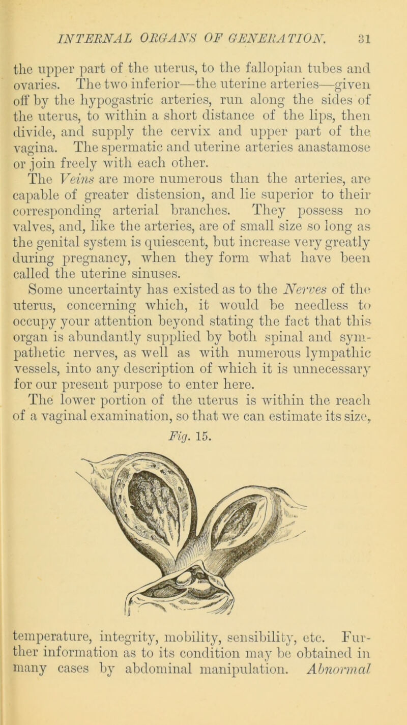 the upper part of the uterus, to the fallopian tubes and ovaries. The two inferior—the uterine arteries—given off by the hypogastric arteries, run along the sides of the uterus, to within a short distance of the lips, then divide, and supply the cervix and upper part of the vagina. The spermatic and uterine arteries anastamose or join freely with each other. The Veins are more numerous than the arteries, are capable of greater distension, and lie superior to their corresponding arterial branches. They possess no valves, and, like the arteries, are of small size so long as the genital system is quiescent, but increase very greatly during pregnancy, when they form what have been called the uterine sinuses. Some uncertainty has existed as to the Nerves of the uterus, concerning which, it would be needless to occupy your attention beyond stating the fact that this organ is abundantly supplied by both spinal and sym- pathetic nerves, as well as with numerous lympathic vessels, into any description of which it is unnecessary for our present purpose to enter here. The lower portion of the uterus is within the reach of a vaginal examination, so that we can estimate its size, Fig. 15. temperature, integrity, mobility, sensibility, etc. Fur- ther information as to its condition may be obtained in many cases by abdominal manipulation. Abnormal
