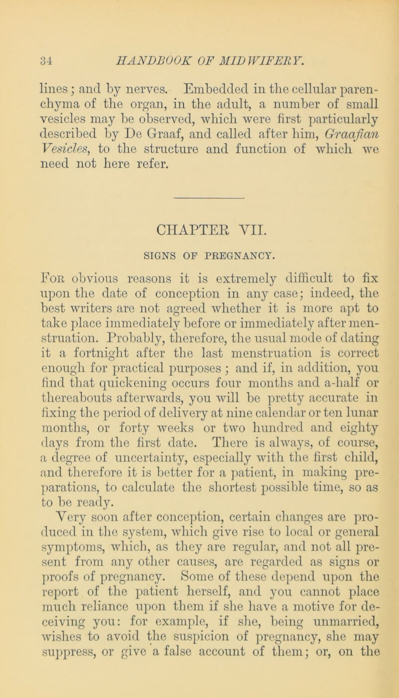 lines; and by nerves. Embedded in the cellular paren- chyma of the organ, in the adult, a number of small vesicles may be observed, which were first particularly described by De Graaf, and called after him, Graafian Vesicles, to the structure and function of which we need not here refer. CHAPTER VII. SIGNS OF PREGNANCY. For obvious reasons it is extremely difficult to fix upon the date of conception in any case; indeed, the best writers are not agreed whether it is more apt to take place immediately before or immediately after men- struation. Probably, therefore, the usual mode of dating it a fortnight after the last menstruation is correct enough for practical purposes ; and if, in addition, you find that quickening occurs four months and a-half or thereabouts afterwards, you will be pretty accurate in fixing the period of delivery at nine calendar or ten lunar months, or forty weeks or two hundred and eighty days from the first date. There is always, of course, a degree of uncertainty, especially with the first child, and therefore it is better for a patient, in making pre- parations, to calculate the shortest possible time, so as to be ready. Very soon after conception, certain changes are pro- duced in the system, which give rise to local or general symptoms, which, as they are regular, and not all pre- sent from any other causes, are regarded as signs or proofs of pregnancy. Some of these depend upon the report of the patient herself, and you cannot place much reliance upon them if she have a motive for de- ceiving you: for example, if she, being unmarried, wishes to avoid the suspicion of pregnancy, she may suppress, or give a false account of them; or, on the