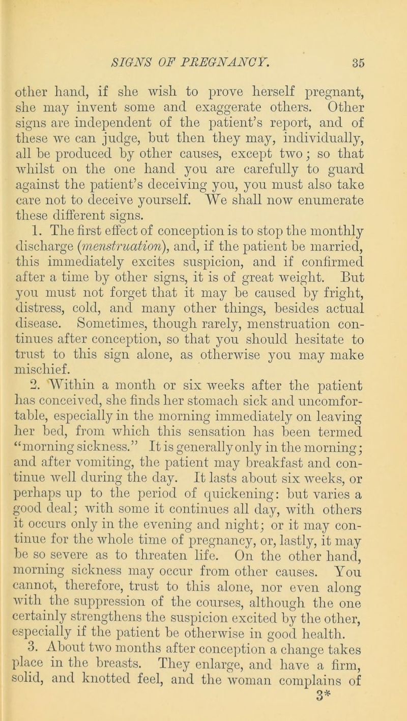 other hand, if she wish to prove herself pregnant, she may invent some and exaggerate others. Other signs are independent of the patient’s report, and of these we can judge, hut then they may, individually, all be produced by other causes, except two; so that whilst on the one hand you are carefully to guard against the patient’s deceiving you, you must also take care not to deceive yourself. We shall now enumerate these different signs. 1. The first effect of conception is to stop the monthly discharge (menstruation), and, if the patient be married, this immediately excites suspicion, and if confirmed after a time by other signs, it is of great weight. But you must not forget that it may be caused by fright, distress, cold, and many other things, besides actual disease. Sometimes, though rarely, menstruation con- tinues after conception, so that you should hesitate to trust to this sign alone, as otherwise you may make mischief. 2. Within a month or six weeks after the patient has conceived, she finds her stomach sick and uncomfor- table, especially in the morning immediately on leaving her bed, from which this sensation has been termed “morning sickness. ” It is generally only in the morning; and after vomiting, the patient may breakfast and con- tinue well during the day. It lasts about six weeks, or perhaps up to the period of quickening: but varies a good deal; with some it continues all day, with others it occurs only in the evening and night; or it may con- tinue for the whole time of pregnancy, or, lastly, it may be so severe as to threaten life. On the other hand, morning sickness may occur from other causes. You cannot, therefore, trust to this alone, nor even along with the suppression of the courses, although the one certainly strengthens the suspicion excited by the other, especially if the patient be otherwise in good health. 3. About two months after conception a change takes place in the breasts. They enlarge, and have a firm, solid, and knotted feel, and the woman complains of 3*