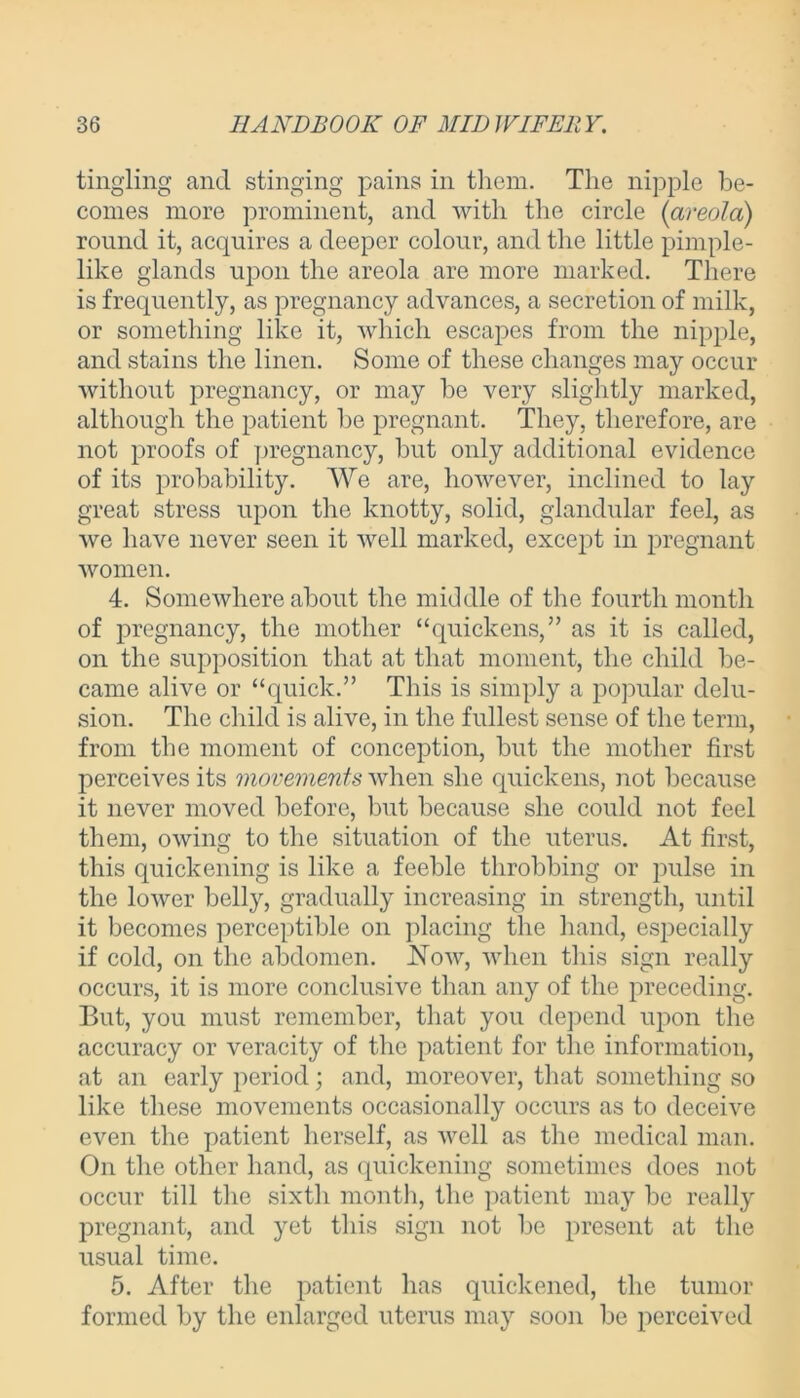 tingling and stinging pains in them. The nipple be- comes more prominent, and with the circle (areola) round it, acquires a deeper colour, and the little pimple- like glands upon the areola are more marked. There is frequently, as pregnancy advances, a secretion of milk, or something like it, which escapes from the nipple, and stains the linen. Some of these changes may occur without pregnancy, or may be very slightly marked, although the patient be pregnant. They, therefore, are not proofs of pregnancy, but only additional evidence of its probability. We are, however, inclined to lay great stress upon the knotty, solid, glandular feel, as we have never seen it well marked, except in pregnant women. 4. Somewhere about the middle of the fourth month of pregnancy, the mother “quickens,” as it is called, on the supposition that at that moment, the child be- came alive or “quick.” This is simply a popular delu- sion. The child is alive, in the fullest sense of the term, from the moment of conception, but the mother first perceives its movements when she quickens, not because it never moved before, but because she could not feel them, owing to the situation of the uterus. At first, this quickening is like a feeble throbbing or pulse in the lower belly, gradually increasing in strength, until it becomes perceptible on placing the hand, especially if cold, on the abdomen. Now, when this sign really occurs, it is more conclusive than any of the preceding. But, you must remember, that you depend upon the accuracy or veracity of the patient for the information, at an early period; and, moreover, that something so like these movements occasionally occurs as to deceive even the patient herself, as well as the medical man. On the other hand, as quickening sometimes does not occur till the sixth month, the patient may be really pregnant, and yet this sign not be present at the usual time. 5. After the patient has quickened, the tumor formed by the enlarged uterus may soon be perceived