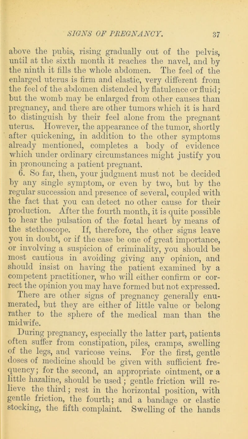 above the pubis, rising gradually out of tlie pelvis, until at the sixth month it reaches the navel, and by the ninth it fills the whole abdomen. The feel of the enlarged uterus is firm and elastic, very different from the feel of the abdomen distended by flatulence or fluid; but the womb may be enlarged from other causes than pregnancy, and there are other tumors which it is hard to distinguish by their feel alone from the pregnant uterus. However, the appearance of the tumor, shortly after quickening, in addition to the other symptoms already mentioned, completes a body of evidence which under ordinary circumstances might justify you in pronouncing a patient pregnant. 6. So far, then, your judgment must not be decided by any single symptom, or even by two, but by the regular succession and presence of several, coupled with the fact that you can detect no other cause for their production. After the fourth month, it is quite possible to hear the pulsation of the foetal heart by means of the stethoscope. If, therefore, the other signs leave you in doubt, or if the case be one of great importance, or involving a suspicion of criminality, you should be most cautious in avoiding giving any opinion, and should insist on having the patient examined by a competent practitioner, who will either confirm or cor- rect the opinion you may have formed but not expressed. There are other signs of pregnancy generally enu- merated, but they are either of little value or belong rather to the sphere of the medical man than the midwife. During pregnancy, especially the latter part, patients often suffer from constipation, piles, cramps, swelling of the legs, and varicose veins. For the first, gentle doses of medicine should be given with sufficient fre- quency; for the second, an appropriate ointment, or a little hazaline, should be used; gentle friction will re- lieve the third; rest in the horizontal position, with gentle friction, the fourth; and a bandage or elastic stocking, the fifth complaint. Swelling of the hands
