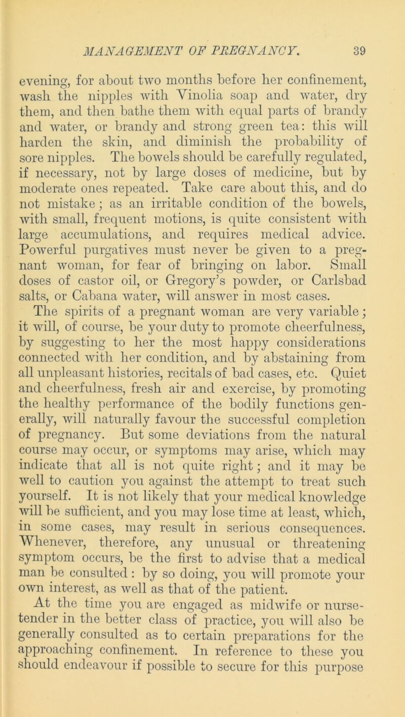 evening, for about two months before her confinement, wash the nipples with Vinolia soap and water, dry them, and then bathe them with equal parts of brandy and water, or brandy and strong green tea: this will harden the skin, and diminish the probability of sore nipples. The bowels should be carefully regulated, if necessary, not by large doses of medicine, but by moderate ones repeated. Take care about this, and do not mistake; as an irritable condition of the bowels, with small, frequent motions, is quite consistent with large accumulations, and requires medical advice. Powerful purgatives must never be given to a preg- nant woman, for fear of bringing on labor. Small doses of castor oil, or Gregory’s powder, or Carlsbad salts, or Cabana water, will answer in most cases. The spirits of a pregnant woman are very variable; it will, of course, be your duty to promote cheerfulness, by suggesting to her the most happy considerations connected with her condition, and by abstaining from all unpleasant histories, recitals of bad cases, etc. Quiet and cheerfulness, fresh air and exercise, by promoting the healthy performance of the bodily functions gen- erally, will naturally favour the successful completion of pregnancy. But some deviations from the natural course may occur, or symptoms may arise, which may indicate that all is not quite right; and it may be well to caution you against the attempt to treat such yourself. It is not likely that yonr medical knowledge will be sufficient, and you may lose time at least, which, in some cases, may result in serious consequences. Whenever, therefore, any unusual or threatening symptom occurs, be the first to advise that a medical man be consulted : by so doing, you will promote your own interest, as well as that of the patient. At the time you are engaged as midwife or nurse- tender in the better class of practice, you will also be generally consulted as to certain preparations for the approaching confinement. In reference to these you should endeavour if possible to secure for this purpose