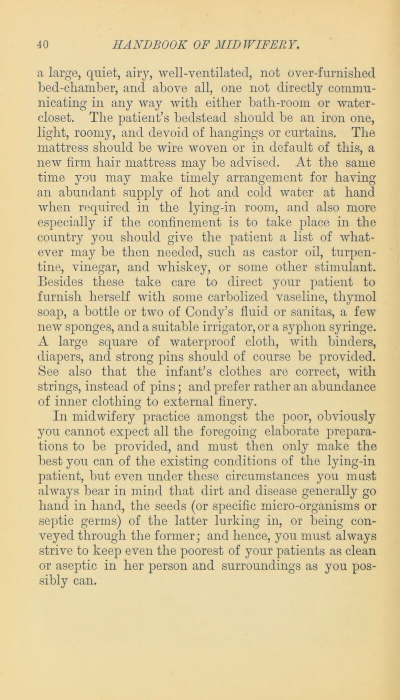 a large, quiet, airy, well-ventilated, not over-furnished bed-chamber, and above all, one not directly commu- nicating in any way with either bath-room or water- closet. The patient’s bedstead should be an iron one, light, roomy, and devoid of hangings or curtains. The mattress should be wire woven or in default of this, a new firm hair mattress may be advised. At the same time you may make timely arrangement for having an abundant supply of hot and cold water at hand when required in the lying-in room, and also more especially if the confinement is to take place in the country you should give the patient a list of what- ever may be then needed, such as castor oil, turpen- tine, vinegar, and whiskey, or some other stimulant. Besides these take care to direct your patient to furnish herself with some carbolized vaseline, thymol soap, a bottle or two of Condy’s fluid or sanitas, a few new sponges, and a suitable irrigator, or a syphon syringe. A large square of waterproof cloth, with binders, diapers, and strong pins should of course be provided. See also that the infant’s clothes are correct, with strings, instead of pins; and prefer rather an abundance of inner clothing to external finery. In midwifery practice amongst the poor, obviously you cannot expect all the foregoing elaborate prepara- tions to be provided, and must then only make the best you can of the existing conditions of the lying-in patient, but even under these circumstances you must always bear in mind that dirt and disease generally go hand in hand, the seeds (or specific micro-organisms or septic germs) of the latter lurking in, or being con- veyed through the former; and hence, you must always strive to keep even the poorest of your patients as clean or aseptic in her person and surroundings as you pos- sibly can.
