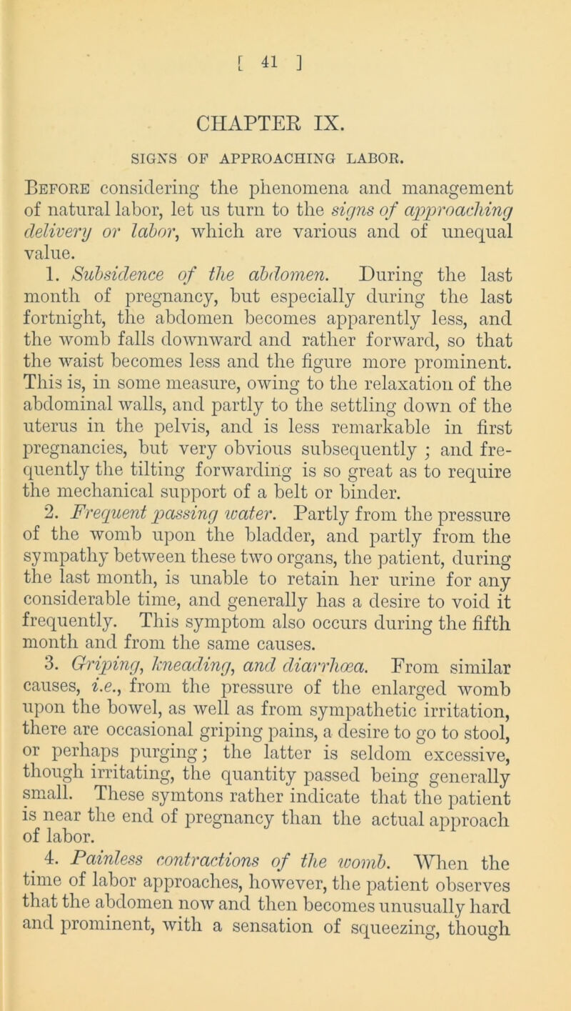 CHAPTER IX. SIGNS OF APPROACHING LABOR, Before considering the phenomena and management of natural labor, let us turn to the signs of approaching delivery or labor, which are various and of unequal value. 1. Subsidence of the abdomen. During the last month of pregnancy, but especially during the last fortnight, the abdomen becomes apparently less, and the womb falls downward and rather forward, so that the waist becomes less and the figure more prominent. This is, in some measure, owing to the relaxation of the abdominal walls, and partly to the settling down of the uterus in the pelvis, and is less remarkable in first pregnancies, but very obvious subsequently ; and fre- quently the tilting forwarding is so great as to require the mechanical support of a belt or binder. 2. Frequent passing icater. Partly from the pressure of the womb upon the bladder, and partly from the sympathy between these two organs, the patient, during the last month, is unable to retain her urine for any considerable time, and generally has a desire to void it frequently. This symptom also occurs during the fifth month and from the same causes. 3. Griping, kneading, and diarrhoea. From similar causes, i.e., from the pressure of the enlarged womb upon the bowel, as well as from sympathetic irritation, there are occasional griping pains, a desire to go to stool, or perhaps purging; the latter is seldom excessive, though irritating, the quantity passed being generally small. These symtons rather indicate that the patient is near the end of pregnancy than the actual approach of labor. 4. Painless contractions of the womb. When the time of labor approaches, however, the patient observes that the abdomen now and then becomes unusually hard and prominent, with a sensation of squeezing, though