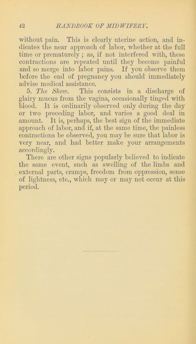 without pain. This is clearly uterine action, and in- dicates the near approach of labor, whether at the full time or prematurely; as, if not interfered with, these contractions are repeated until they become painful and so merge into labor pains. If you observe them before the end of pregnancy you should immediately advise medical assistance. 5. The Shew. This consists in a discharge of glairy mucus from the vagina, occasionally tinged with blood. It is ordinarily observed only during the day or two preceding labor, and varies a good deal in amount. It is, perhaps, the best sign of the immediate approach of labor, and if, at the same time, the painless contractions be observed, you may be sure that labor is very near, and had better make your arrangements accordingly. There are other signs popularly believed to indicate the same event, such as swelling of the limbs and external parts, cramps, freedom from oppression, sense of lightness, etc., which may or may not occur at this period.