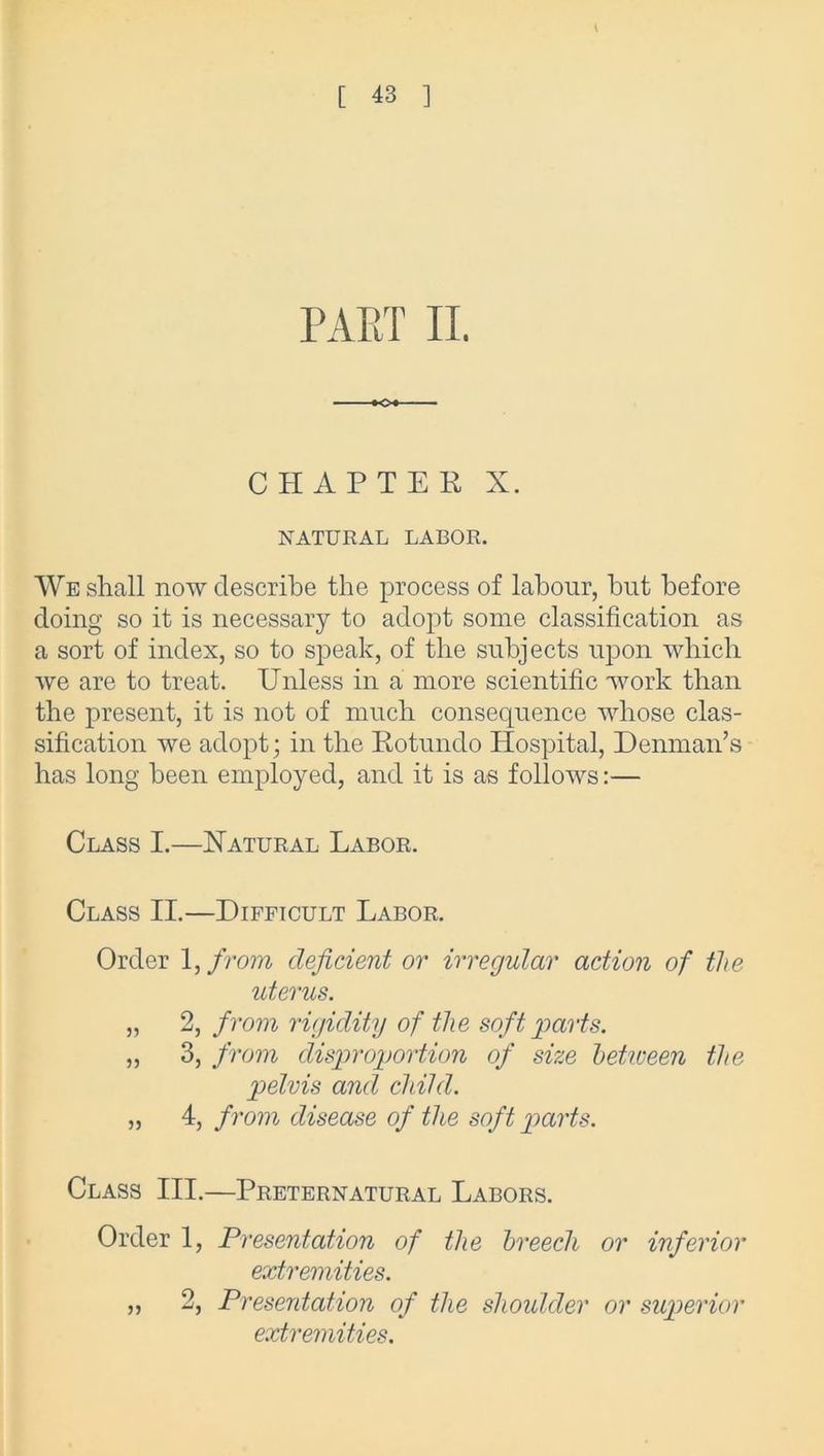 PART II. CHAPTER X. NATURAL LABOR. We shall now describe the process of labour, but before doing so it is necessary to adopt some classification as a sort of index, so to speak, of the subjects upon which we are to treat. Unless in a more scientific work than the present, it is not of much consequence whose clas- sification we adopt; in the Rotnndo Hospital, Denman’s has long been employed, and it is as follows:— Class I.—Natural Labor. Class II.—Difficult Labor. Order 1, from deficient or irregular action of the uterus. „ 2, from rigidity of the soft parts. „ 3, from disproportion of size between the pelvis and child. „ 4, from disease of the soft parts. Class III.—Preternatural Labors. Order 1, Presentation of the breech or inferior extremities. „ 2, Presentation of the shoulder or superior extremities.