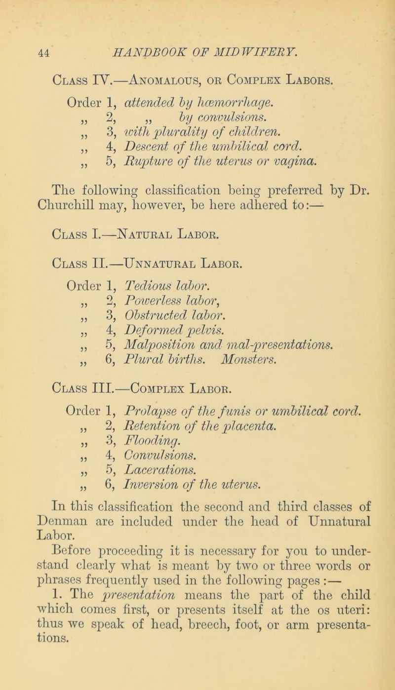 Class IV.—Anomalous, or Complex Labors. Order 1, attended by hcemorrhage. „ 2, „ by convulsions. ,, 3, with plurality of children. ,, 4, Descent of the umbilical cord. „ 5, Rupture of the uterus or vagina. The following classification being preferred by Dr. Churchill may, however, be here adhered to:— Class I.—Natural Labor. Class II.—Unnatural Labor. Order 1, Tedious labor. „ 2, Poiverless labor, ,, 3, Obstructed labor. „ 4, Deformed pelvis. „ 5, Malposition and mal-presentations. „ 6, Plural births. Monsters. Class III.—Complex Labor. Order 1, Prolapse of the funis or umbilical cord. „ 2, Retention of the placenta. ,, 3, Flooding. „ 4, Convulsions. „ 5, Lacerations. „ 6, Inversion of the uterus. In this classification the second and third classes of Denman are included under the head of Unnatural Labor. Before proceeding it is necessary for you to under- stand clearly what is meant by two or three words or phrases frequently used in the following pages :— 1. The presentation means the part of the child which comes first, or presents itself at the os uteri: thus we speak of head, breech, foot, or arm presenta- tions.