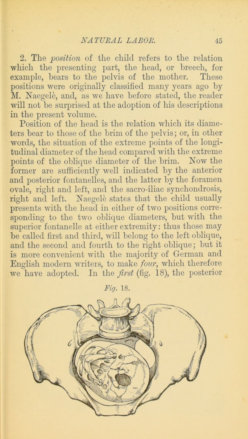 2. The position of the child refers to the relation which the presenting part, the head, or breech, for example, bears to the pelvis of the mother. These positions were originally classified many years ago by M. Naegele, and, as we have before stated, the reader will not be surprised at the adoption of his descriptions in the present volume. Position of the head is the relation which its diame- ters bear to those of the brim of the pelvis; or, in other words, the situation of the extreme points of the longi- tudinal diameter of the head compared with the extreme points of the oblicpie diameter of the brim. Now the former are sufficiently well indicated by the anterior and posterior fontanelles, and the latter by the foramen ovale, right and left, and the sacro-iliac synchondrosis, right and left. Naegele states that the child usually presents with the head in either of two positions corre- sponding to the two oblique diameters, but with the superior fontanelle at either extremity: thus those may be called first and third, will belong to the left oblique, and the second and fourth to the right oblique; but it is more convenient with the majority of German and English modern writers, to make four, which therefore we have adopted. In the first (fig. 18), the posterior Fig. 18.