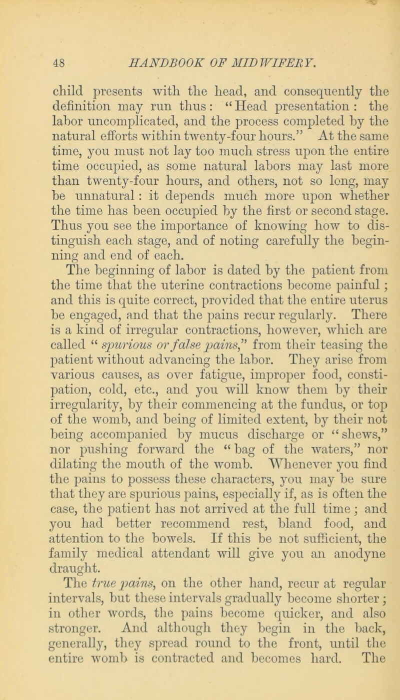 child presents with the head, and consequently the definition may run thus: “ Head presentation : the labor uncomplicated, and the process completed by the natural efforts within twenty-four hours.” At the same time, you must not lay too much stress upon the entire time occupied, as some natural labors may last more than twenty-four hours, and others, not so long, may he unnatural : it depends much more upon whether the time has been occupied by the first or second stage. Thus you see the importance of knowing how to dis- tinguish each stage, and of noting carefully the begin- ning and end of each. The beginning of labor is dated by the patient from the time that the uterine contractions become painful; and this is quite correct, provided that the entire uterus he engaged, and that the pains recur regularly. There is a kind of irregular contractions, however, which are called “ spurious or false pains” from their teasing the patient without advancing the labor. They arise from various causes, as over fatigue, improper food, consti- pation, cold, etc., and you will know them by their irregularity, by their commencing at the fundus, or top of the womb, and being of limited extent, by their not being accompanied by mucus discharge or “shews,” nor pushing forward the “ hag of the waters,” nor dilating the mouth of the womb. Whenever you find the pains to possess these characters, you may be sure that they are spurious pains, especially if, as is often the case, the patient has not arrived at the full time ; and you had better recommend rest, bland food, and attention to the bowels. If this be not sufficient, the family medical attendant will give you an anodyne draught. The true pains, on the other hand, recur at regular intervals, but these intervals gradually become shorter; in other words, the pains become quicker, and also stronger. And although they begin in the back, generally, they spread round to the front, until the entire womb is contracted and becomes hard. The