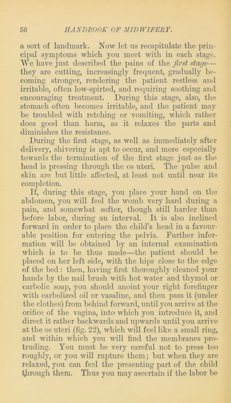 a sort of landmark. ISTow let us recapitulate the prin- cipal symptoms which you meet with in each stage. We have just described the pains of the first stage— they are cutting, increasingly frequent, gradually be- coming stronger, rendering the patient restless and irritable, often low-spirted, and requiring soothing and. encouraging treatment. During this stage, also, the stomach often becomes irritable, and the patient may he troubled with retching or vomiting, which rather does good than harm, as it relaxes the parts and diminishes the resistance. During the first stage, as well as immediately after delivery, shivering is apt to occur, and more especially towards the termination of the first stage just as the head is pressing through the os uteri. The pulse and skin are but little affected, at least not until near its completion. If, during this stage, you place your hand on the abdomen, you will feel the womb very hard during a pain, and somewhat softer, though still harder than before labor, during an interval. It is also inclined forward in order to place the child’s head in a favour- able position for entering the pelvis. Further infor- mation will be obtained by an internal examination which is to be thus made—the patient should be placed on her left side, with the hips close to the edge of the bed : then, having first thoroughly cleaned your hands by the nail brush with hot water and thymol or carbolic soap, you should anoint your right forefinger with carbolized oil or vasaline, and then pass it (under the clothes) from behind forward, until you arrive at the orifice of the vagina, into which you introduce it, and direct it rather backwards and upwards until you arrive at the os uteri (fig. 22), which will feel like a small ring, and within which you will find the membranes pro- truding. You must be very careful not to press too roughly, or you will rupture them; but when they are relaxed, you can feel the presenting part of the child through them. Thus you may ascertain if the labor be