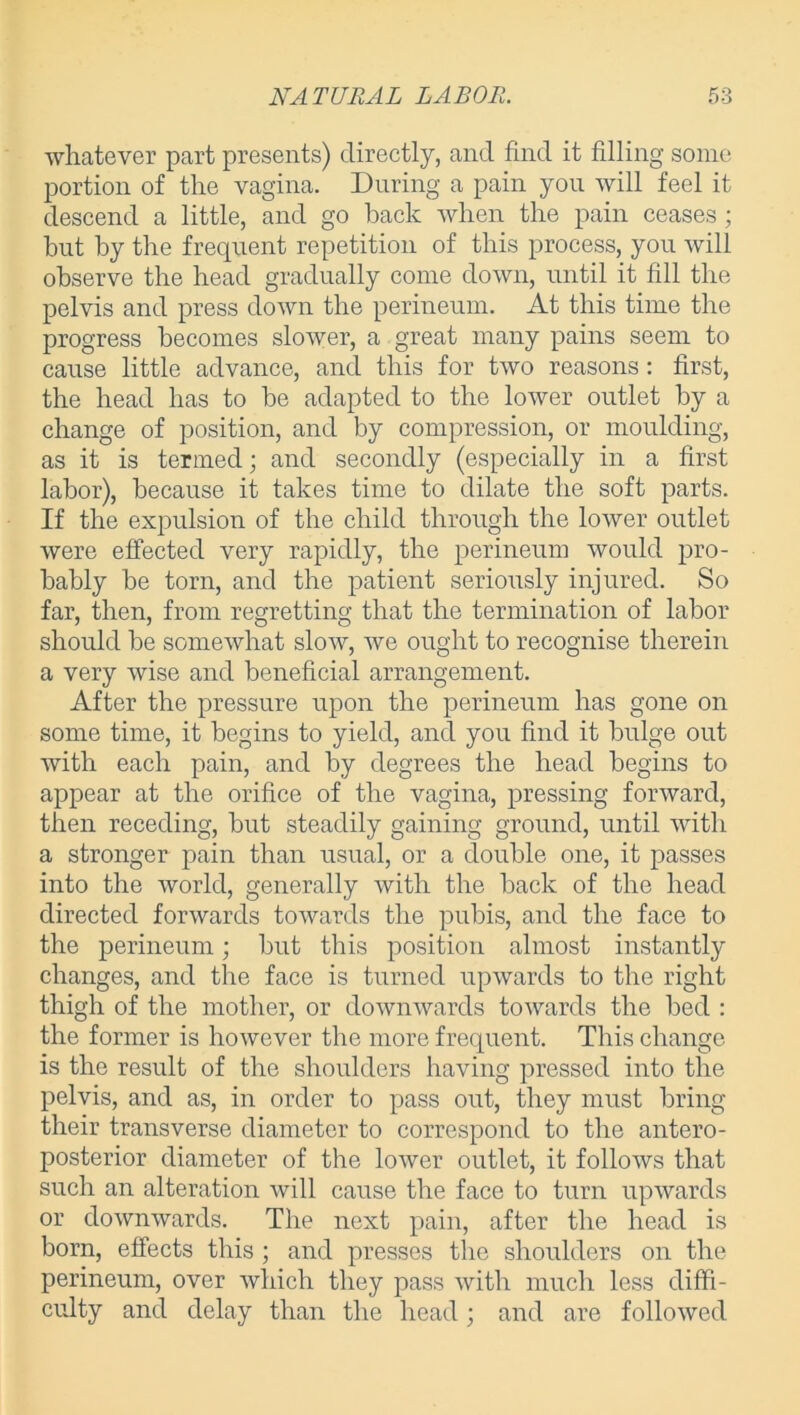 whatever part presents) directly, and find it filling some portion of the vagina. During a pain you will feel it descend a little, and go back when the pain ceases ; but by the frequent repetition of this process, you will observe the head gradually come down, until it fill the pelvis and press down the perineum. At this time the progress becomes slower, a great many pains seem to cause little advance, and this for two reasons: first, the head has to be adapted to the lower outlet by a change of position, and by compression, or moulding, as it is termed; and secondly (especially in a first labor), because it takes time to dilate the soft parts. If the expulsion of the child through the lower outlet were effected very rapidly, the perineum would pro- bably be torn, and the patient seriously injured. So far, then, from regretting that the termination of labor should be somewhat slow, we ought to recognise therein a very wise and beneficial arrangement. After the pressure upon the perineum has gone on some time, it begins to yield, and you find it bulge out with each pain, and by degrees the head begins to appear at the orifice of the vagina, pressing forward, then receding, but steadily gaining ground, until with a stronger pain than usual, or a double one, it passes into the world, generally with the back of the head directed forwards towards the pubis, and the face to the perineum; but this position almost instantly changes, and the face is turned upwards to the right thigh of the mother, or downwards towards the bed : the former is however the more frequent. This change is the result of the shoulders having pressed into the pelvis, and as, in order to pass out, they must bring their transverse diameter to correspond to the antero- posterior diameter of the lower outlet, it follows that such an alteration will cause the face to turn upwards or downwards. The next pain, after the head is born, effects this ; and presses the shoulders on the perineum, over which they pass with much less diffi- culty and delay than the head; and are followed