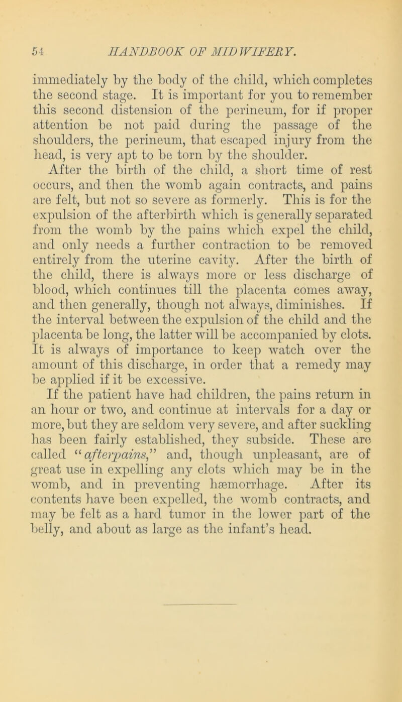 immediately by the body of the child, which completes the second stage. It is important for you to remember this second distension of the perineum, for if proper attention be not paid during the passage of the shoulders, the perineum, that escaped injury from the head, is very apt to be torn by the shoulder. After the birth of the child, a short time of rest occurs, and then the womb again contracts, and pains are felt, but not so severe as formerly. This is for the expulsion of the afterbirth which is generally separated from the womb by the pains which expel the child, and only needs a further contraction to be removed entirely from the uterine cavity. After the birth of the child, there is always more or less discharge of blood, which continues till the placenta comes away, and then generally, though not always, diminishes. If the interval between the expulsion of the child and the placenta be long, the latter will be accompanied by clots. It is always of importance to keep watch over the amount of this discharge, in order that a remedy may be applied if it be excessive. If the patient have had children, the pains return in an hour or two, and continue at intervals for a day or more, but they are seldom very severe, and after suckling has been fairly established, they subside. These are called “afterpains,” and, though unpleasant, are of great use in expelling any clots which may be in the womb, and in preventing hmmorrhage. After its contents have been expelled, the womb contracts, and may be felt as a hard tumor in the lower part of the belly, and about as large as the infant’s head.