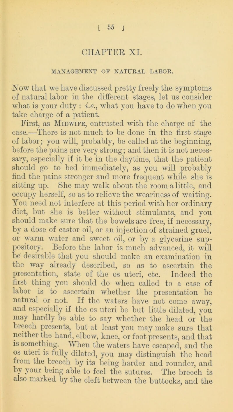 CHAPTER XI. MANAGEMENT OF NATURAL LABOR. How that we have discussed pretty freely the symptoms of natural labor in the different stages, let us consider what is your duty : he., what you have to do when you take charge of a patient. First, as Midwife, entrusted with the charge of the case.—There is not much to be done in the first stage of labor; you will, probably, be called at the beginning, before the pains are very strong; and then it is not neces- sary, especially if it be in the daytime, that the patient should go to bed immediately, as you will probably find the pains stronger and more frequent while she is sitting up. She may walk about the room a little, and occupy herself, so as to relieve the weariness of waiting. You need not interfere at this period with her ordinary diet, but she is better without stimulants, and you should make sure that the bowels are free, if necessary, by a dose of castor oil, or an injection of strained gruel, or warm water and sweet oil, or by a glycerine sup- pository. Before the labor is much advanced, it will be desirable that you should make an examination in the way already described, so as to ascertain the presentation, state of the os uteri, etc. Indeed the first thing you should do when called to a case of labor is to ascertain whether the presentation be natural or not. If the waters have not come away, and especially if the os uteri be but little dilated, you may hardly be able to say whether the head or the breech presents, but at least you may make sure that neither the hand, elbow, knee, or foot presents, and that is something. When the waters have escaped, and the os uteri is fully dilated, you may distinguish the head from the breech by its being harder and rounder, and by your being able to feel the sutures. The breech is also marked by the cleft between the buttocks, and the