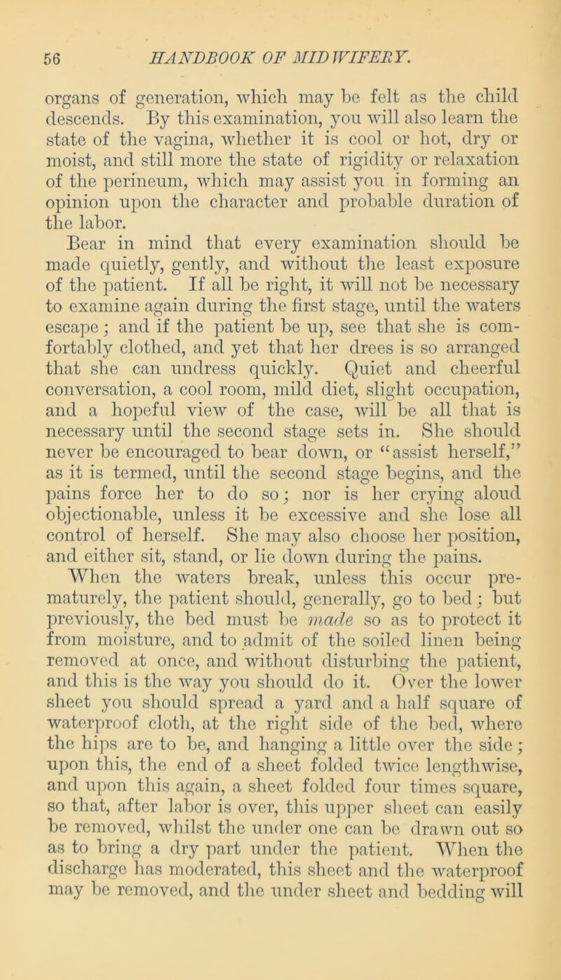 organs of generation, which may he felt as the child descends. By this examination, you will also learn the state of the vagina, whether it is cool or hot, dry or moist, and still more the state of rigidity or relaxation of the perineum, which may assist you in forming an opinion upon the character and probable duration of the labor. Bear in mind that every examination should be made quietly, gently, and without the least exposure of the patient. If all be right, it will not be necessary to examine again during the first stage, until the waters escape; and if the patient be up, see that she is com- fortably clothed, and yet that her drees is so arranged that she can undress quickly. Quiet and cheerful conversation, a cool room, mild diet, slight occupation, and a hopeful view of the case, will be all that is necessary until the second stage sets in. She should never be encouraged to bear down, or “assist herself,” as it is termed, until the second stage begins, and the pains force her to do so; nor is her crying aloud objectionable, unless it be excessive and she lose all control of herself. She may also choose her position, and either sit, stand, or lie down during the pains. When the waters break, unless this occur pre- maturely, the patient should, generally, go to bed; but previously, the bed must be made so as to protect it from moisture, and to admit of the soiled linen being removed at once, and without disturbing the patient, and this is the way you should do it. Over the lower sheet you should spread a yard and a half square of waterproof cloth, at the right side of the bed, where the hips are to be, and hanging a little over the side; upon this, the end of a sheet folded twice lengthwise, and upon this again, a sheet folded four times square, so that, after labor is over, this upper sheet can easily be removed, whilst the under one can be drawn out so as to bring a dry part under the patient. When the discharge has moderated, this sheet and the waterproof may be removed, and the under sheet and bedding will