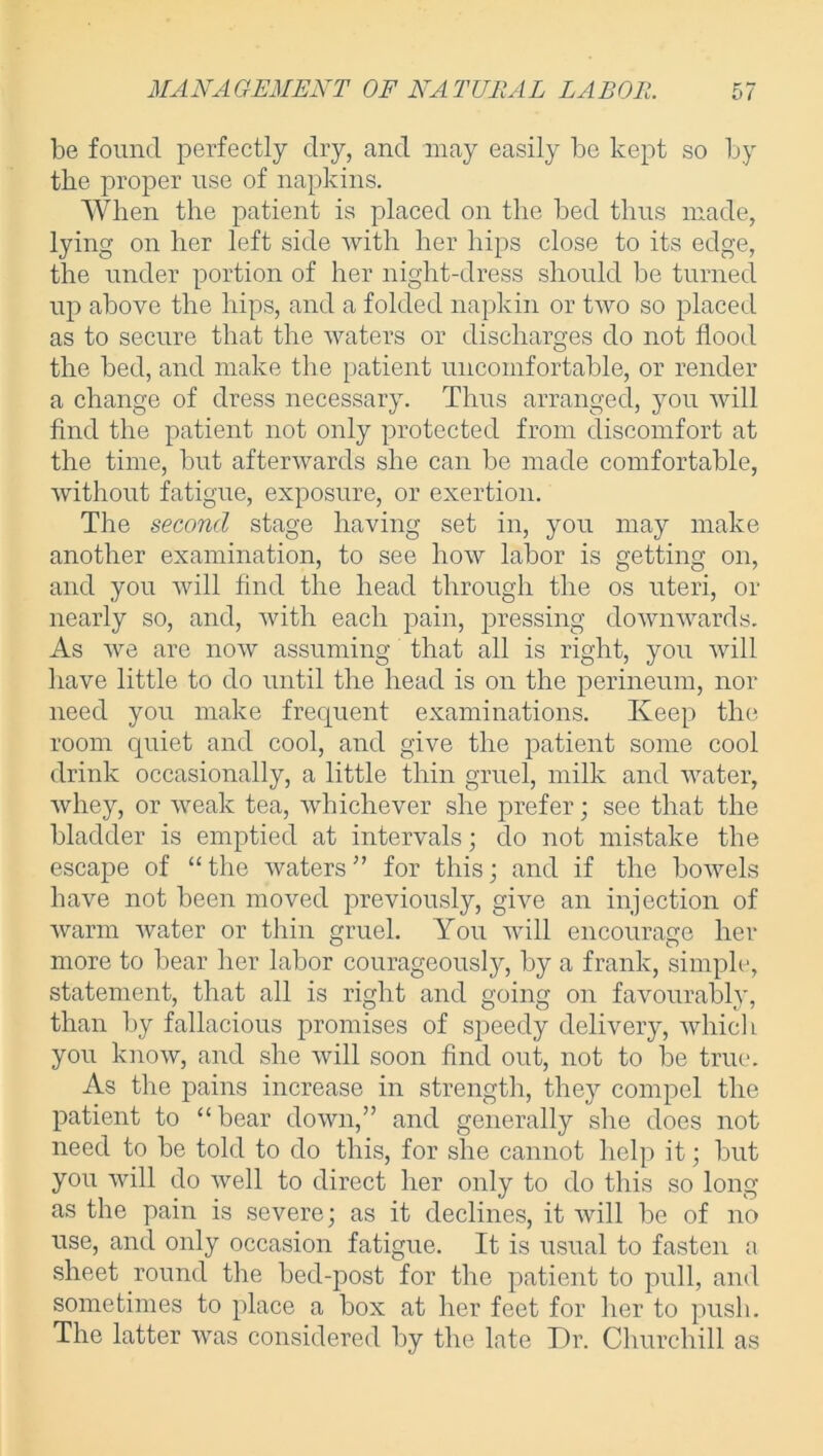 be found perfectly dry, and may easily be kept so by the proper use of napkins. When the patient is placed on the bed thus made, lying on her left side with her hips close to its edge, the under portion of her night-dress should be turned up above the hips, and a folded napkin or two so placed as to secure that the waters or discharges do not flood the bed, and make the patient uncomfortable, or render a change of dress necessary. Thus arranged, you will find the patient not only protected from discomfort at the time, but afterwards she can be made comfortable, without fatigue, exposure, or exertion. The second stage having set in, you may make another examination, to see how labor is getting on, and you will find the head through the os uteri, or nearly so, and, with each pain, pressing downwards. As we are now assuming that all is right, you will have little to do until the head is on the perineum, nor need you make frequent examinations. Keep the room quiet and cool, and give the patient some cool drink occasionally, a little thin gruel, milk and water, whey, or weak tea, whichever she prefer; see that the bladder is emptied at intervals; do not mistake the escape of “ the waters ” for this; and if the bowels have not been moved previously, give an injection of warm water or thin gruel. You will encourage her more to bear her labor courageously, by a frank, simple, statement, that all is right and going on favourably, than by fallacious promises of speedy delivery, which you know, and she will soon find out, not to be true. As the pains increase in strength, they compel the patient to “bear down,” and generally she does not need to be told to do this, for she cannot help it; but you will do well to direct her only to do this so long as the pain is severe; as it declines, it will be of no use, and only occasion fatigue. It is usual to fasten a sheet round the bed-post for the patient to pull, and sometimes to place a box at her feet for her to push. The latter was considered by the late Dr. Churchill as