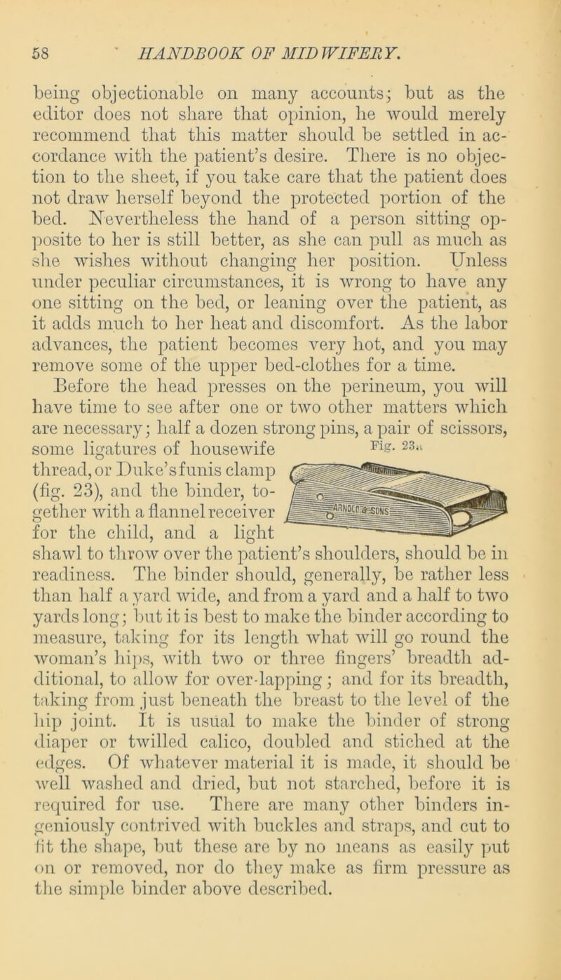 being objectionable on many accounts; but as the editor does not share that opinion, he would merely recommend that this matter should be settled in ac- cordance with the patient’s desire. There is no objec- tion to the sheet, if you take care that the patient does not draw herself beyond the protected portion of the bed. Nevertheless the hand of a person sitting op- posite to her is still better, as she can pull as much as she wishes without changing her position. Unless under peculiar circumstances, it is wrong to have any one sitting on the bed, or leaning over the patient, as it adds much to her heat and discomfort. As the labor advances, the patient becomes very hot, and you may remove some of the upper bed-clothes for a time. Before the head presses on the perineum, you will have time to see after one or two other matters which are necessary; half a dozen strong pins, a pair of scissors, some ligatures of housewife thread, or Duke’s funis clamp (fig. 23), and the binder, to- gether with a flannel receiver for the child, and a light shawl to throw over the patient’s shoulders, should be in readiness. The binder should, generally, be rather less than half a yard wide, and from a yard and a half to two yards long; but it is best to make the binder according to measure, taking for its length what will go round the woman’s hips, with two or three fingers’ breadth ad- ditional, to allow for over dapping; and for its breadth, taking from just beneath the breast to the level of the hip joint. It is usual to make the binder of strong diaper or twilled calico, doubled and stiched at the edges. Of whatever material it is made, it should be well washed and dried, but not starched, before it is required for use. There are many other binders in- geniously contrived with buckles and straps, and cut to lit the shape, but these are by no means as easily put on or removed, nor do they make as firm pressure as the simple binder above described. Fig. 23.i