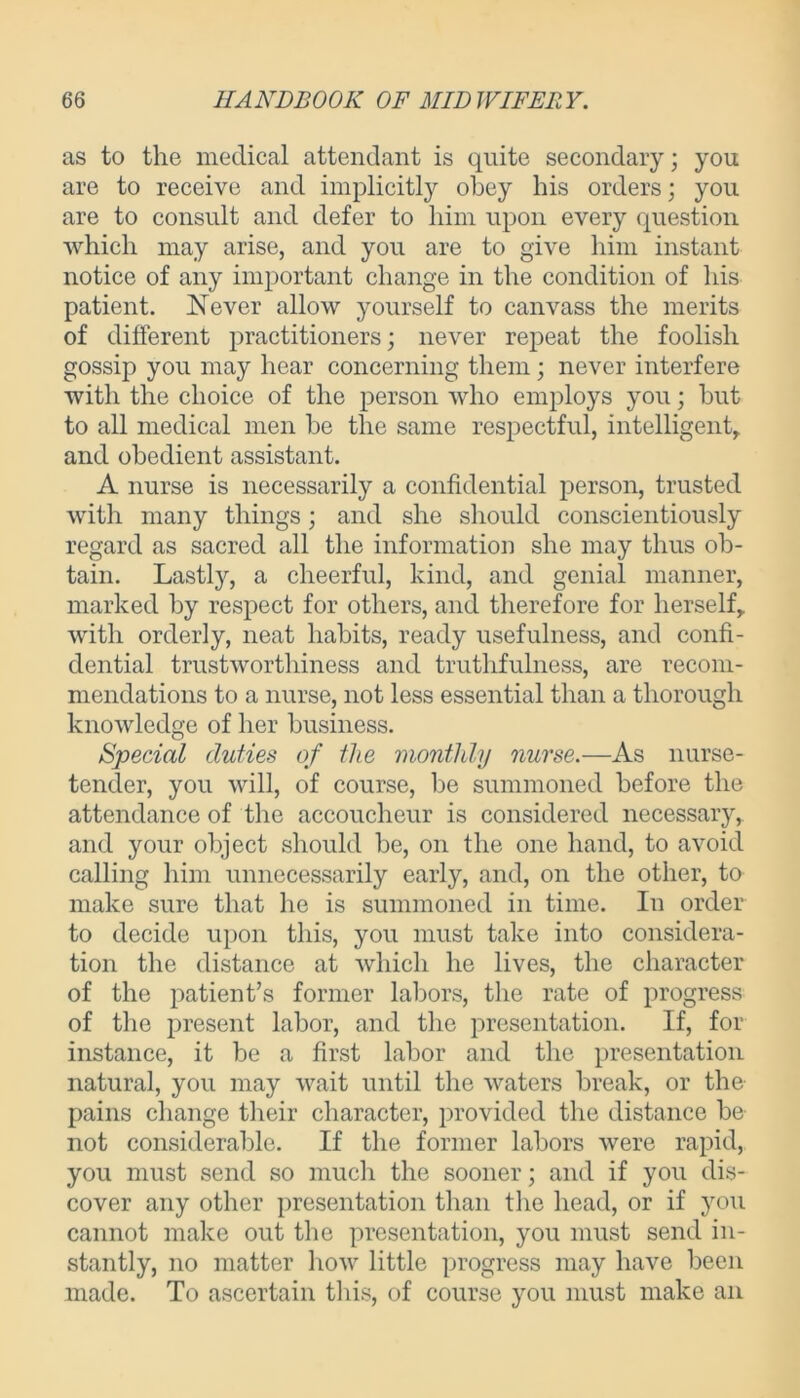 as to the medical attendant is quite secondary; you are to receive and implicitly obey his orders; you are to consult and defer to him upon every question which may arise, and you are to give him instant notice of any important change in the condition of his patient. Never allow yourself to canvass the merits of different practitioners; never repeat the foolish gossip you may hear concerning them; never interfere with the choice of the person who employs you; but to all medical men be the same respectful, intelligent, and obedient assistant. A nurse is necessarily a confidential person, trusted with many things; and she should conscientiously regard as sacred all the information she may thus ob- tain. Lastly, a cheerful, kind, and genial manner, marked by respect for others, and therefore for herself, with orderly, neat habits, ready usefulness, and confi- dential trustworthiness and truthfulness, are recom- mendations to a nurse, not less essential than a thorough knowledge of her business. Special duties of the monthly nurse.—As nurse- tender, you will, of course, be summoned before the attendance of the accoucheur is considered necessary, and your object should be, on the one hand, to avoid calling him unnecessarily early, and, on the other, to make sure that he is summoned in time. In order to decide upon this, you must take into considera- tion the distance at which he lives, the character of the patient’s former labors, the rate of progress of the present labor, and the presentation. If, for instance, it be a first labor and the presentation natural, you may wait until the waters break, or the pains change their character, provided the distance be not considerable. If the former labors were rapid, you must send so much the sooner; and if you dis- cover any other presentation than the head, or if you cannot make out the presentation, you must send in- stantly, no matter how little progress may have been made. To ascertain this, of course you must make an